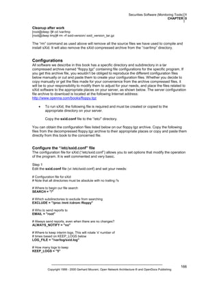 Securities Software (Monitoring Tools) 1
CHAPTER 0

Cleanup after work
[root@deep /]# cd /var/tmp
[root@deep tmp]# rm -rf sxid-version/ sxid_version_tar.gz

The “rm” command as used above will remove all the source files we have used to compile and
install sXid. It will also remove the sXid compressed archive from the “/var/tmp” directory.

Configurations
All software we describe in this book has a specific directory and subdirectory in a tar
compressed archive named “floppy.tgz” containing file configurations for the specific program. If
you get this archive file, you wouldn’t be obliged to reproduce the different configuration files
below manually or cut and paste them to create your configuration files. Whether you decide to
copy manually or get the files made for your convenience from the archive compressed files, it
will be to your responsibility to modify them to adjust for your needs, and place the files related to
sXid software to the appropriate places on your server, as shown below. The server configuration
file archive to download is located at the following Internet address:
http://www.openna.com/books/floppy.tgz
•

To run sXid, the following file is required and must be created or copied to the
appropriate directory on your server.
Copy the sxid.conf file to the “/etc/” directory.

You can obtain the configuration files listed below on our floppy.tgz archive. Copy the following
files from the decompressed floppy.tgz archive to their appropriate places or copy and paste them
directly from this book to the concerned file.

Configure the “/etc/sxid.conf” file
The configuration file for sXid (“/etc/sxid.conf”) allows you to set options that modify the operation
of the program. It is well commented and very basic.
Step 1
Edit the sxid.conf file (vi /etc/sxid.conf) and set your needs:
# Configuration file for sXid
# Note that all directories must be absolute with no trailing /'s
# Where to begin our file search
SEARCH = "/"
# Which subdirectories to exclude from searching
EXCLUDE = "/proc /mnt /cdrom /floppy"
# Who to send reports to
EMAIL = "root"
# Always send reports, even when there are no changes?
ALWAYS_NOTIFY = "no"
# Where to keep interim logs. This will rotate 'x' number of
# times based on KEEP_LOGS below
LOG_FILE = "/var/log/sxid.log"
# How many logs to keep
KEEP_LOGS = "5"

Copyright 1999 - 2000 Gerhard Mourani, Open Network Architecture ® and OpenDocs Publishing

166

 