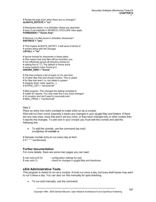 Securities Software (Monitoring Tools) 1
CHAPTER 0
# Rotate the logs even when there are no changes?
ALWAYS_ROTATE = "no"
# Directories where +s is forbidden (these are searched
# even if not explicitly in SEARCH), EXCLUDE rules apply
FORBIDDEN = "/home /tmp"
# Remove (-s) files found in forbidden directories?
ENFORCE = "yes"
# This implies ALWAYS_NOTIFY. It will send a full list of
# entries along with the changes
LISTALL = "no"
# Ignore entries for directories in these paths
# (this means that only files will be recorded, you
# can effectively ignore all directory entries by
# setting this to "/"). The default is /home since
# some systems have /home g+s.
IGNORE_DIRS = "/home"
# File that contains a list of (each on it's own line)
# of other files that sxid should monitor. This is useful
# for files that aren't +s, but relate to system
# integrity (tcpd, inetd, apache...).
# EXTRA_LIST = "/etc/sxid.list"
# Mail program. This changes the default compiled in
# mailer for reports. You only need this if you have changed
# it's location and don't want to recompile sxid.
# MAIL_PROG = "/usr/bin/mail"

Step 2
Place an entry into root's crontabs to make sXid run as a cronjob:
SXid will run from crond; basically it tracks any changes in your s[ug]id files and folders. If there
are any new ones, ones that aren't set any more, or they have changed bits or other modes then
it reports the changes. To add sxid in your cronjob you must edit the crontab and add the
following line:
•

To edit the crontab, use the command (as root):
[root@deep /]# crontab -e

# Sample crontab entry to run every day at 4am
0 4 * * * /usr/bin/sxid

Further documentation
For more details, there are some man pages you can read:
$ man sxid.conf (5)
$ man sxid (1)

- configuration settings for sxid
- check for changes in s[ug]id files and directories

sXid Administrative Tools
This program is meant to run as a cronjob. It must run once a day, but busy shell boxes may want
to run it twice a day. You can also run this manually for spot-checking.
•

To run sxid manually, use the command:

Copyright 1999 - 2000 Gerhard Mourani, Open Network Architecture ® and OpenDocs Publishing

167

 