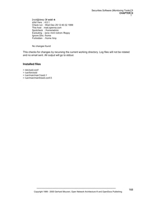 Securities Software (Monitoring Tools) 1
CHAPTER 0
[root@deep /]# sxid -k
sXid Vers : 4.0.1
Check run : Wed Dec 29 12:40:32 1999
This host : mail.openna.com
Spotcheck : /home/admin
Excluding : /proc /mnt /cdrom /floppy
Ignore Dirs: /home
Forbidden : /home /tmp

No changes found

This checks for changes by recursing the current working directory. Log files will not be rotated
and no email sent. All output will go to stdout.

Installed files
> /etc/sxid.conf
> /usr/bin/sxid
> /usr/man/man1/sxid.1
> /usr/man/man5/sxid.conf.5

Copyright 1999 - 2000 Gerhard Mourani, Open Network Architecture ® and OpenDocs Publishing

168

 