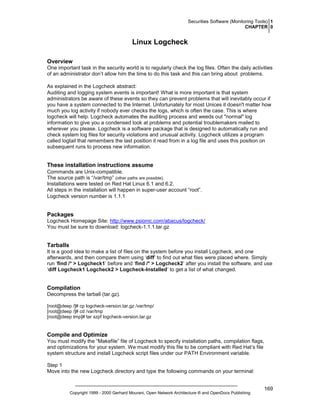 Securities Software (Monitoring Tools) 1
CHAPTER 0

Linux Logcheck
Overview
One important task in the security world is to regularly check the log files. Often the daily activities
of an administrator don’t allow him the time to do this task and this can bring about problems.
As explained in the Logcheck abstract:
Auditing and logging system events is important! What is more important is that system
administrators be aware of these events so they can prevent problems that will inevitably occur if
you have a system connected to the Internet. Unfortunately for most Unices it doesn't matter how
much you log activity if nobody ever checks the logs, which is often the case. This is where
logcheck will help. Logcheck automates the auditing process and weeds out "normal" log
information to give you a condensed look at problems and potential troublemakers mailed to
wherever you please. Logcheck is a software package that is designed to automatically run and
check system log files for security violations and unusual activity. Logcheck utilizes a program
called logtail that remembers the last position it read from in a log file and uses this position on
subsequent runs to process new information.

These installation instructions assume
Commands are Unix-compatible.
The source path is “/var/tmp” (other paths are possible).
Installations were tested on Red Hat Linux 6.1 and 6.2.
All steps in the installation will happen in super-user account “root”.
Logcheck version number is 1.1.1

Packages
Logcheck Homepage Site: http://www.psionic.com/abacus/logcheck/
You must be sure to download: logcheck-1.1.1.tar.gz

Tarballs
It is a good idea to make a list of files on the system before you install Logcheck, and one
afterwards, and then compare them using ‘diff’ to find out what files were placed where. Simply
run ‘find /* > Logcheck1’ before and ‘find /* > Logcheck2’ after you install the software, and use
‘diff Logcheck1 Logcheck2 > Logcheck-Installed’ to get a list of what changed.

Compilation
Decompress the tarball (tar.gz).
[root@deep /]# cp logcheck-version.tar.gz /var/tmp/
[root@deep /]# cd /var/tmp
[root@deep tmp]# tar xzpf logcheck-version.tar.gz

Compile and Optimize
You must modify the “Makefile” file of Logcheck to specify installation paths, compilation flags,
and optimizations for your system. We must modify this file to be compliant with Red Hat’s file
system structure and install Logcheck script files under our PATH Environment variable.
Step 1
Move into the new Logcheck directory and type the following commands on your terminal:

Copyright 1999 - 2000 Gerhard Mourani, Open Network Architecture ® and OpenDocs Publishing

169

 