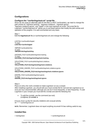 Securities Software (Monitoring Tools) 1
CHAPTER 0

Configurations
Configure the “/usr/bin/logcheck.sh” script file
Since we are using an alternate path for the files (i.e NOT /usr/local/etc), we need to change the
path entries for “logcheck.hacking”, “logcheck.violations”, “logcheck.ignore”,
“logcheck.violations.ignore”, and “logtail” in the main logcheck.sh script. The script file for
Logcheck “/usr/bin/logcheck.sh” allows you to set these options that modify the path entries and
operation of the program. It is well commented and very basic.
Step 1
Edit the logcheck.sh file (vi /usr/bin/logcheck.sh) and change the following:

LOGTAIL=/usr/local/bin/logtail
To read:
LOGTAIL=/usr/bin/logtail
TMPDIR=/usr/local/etc/tmp
To read:
TMPDIR=/etc/logcheck/tmp
HACKING_FILE=/usr/local/etc/logcheck.hacking
To read:
HACKING_FILE=/etc/logcheck/logcheck.hacking
VIOLATIONS_FILE=/usr/local/etc/logcheck.violations
To read:
VIOLATIONS_FILE=/etc/logcheck/logcheck.violations
VIOLATIONS_IGNORE_FILE=/usr/local/etc/logcheck.violations.ignore
To read:
VIOLATIONS_IGNORE_FILE=/etc/logcheck/logcheck.violations.ignore
IGNORE_FILE=/usr/local/etc/logcheck.ignore
To read:
IGNORE_FILE=/etc/logcheck/logcheck.ignore

Step 2
Place an entry into root's crontabs to make Logcheck run as a cronjob:
After installing Logcheck, you should edit your local crontab file for root and set Logcheck to run
once per hour (recommended, although you can do it more frequently, or less frequently). To add
Logcheck in your cronjob you must edit the crontab and add the following line:
•

To edit the crontab, use the command (as root):
[root@deep /]# crontab -e

# Hourly check Log files for security violations and unusual activity.
00 * * * * /usr/bin/logcheck.sh
NOTE:

Remember, Logcheck does not report anything via email if it has nothing useful to say.

Installed files
> /etc/logcheck

> /usr/bin/logcheck.sh

Copyright 1999 - 2000 Gerhard Mourani, Open Network Architecture ® and OpenDocs Publishing

171

 