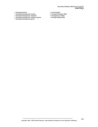 Securities Software (Monitoring Tools) 1
CHAPTER 0
> /etc/logcheck/tmp
> /etc/logcheck/logcheck.hacking
> /etc/logcheck/logcheck.violations
> /etc/logcheck/logcheck.violations.ignore
> /etc/logcheck/logcheck.ignore

> /usr/bin/logtail
> /var/log/messages.offset
> /var/log/secure.offset
> /var/log/maillog.offset

Copyright 1999 - 2000 Gerhard Mourani, Open Network Architecture ® and OpenDocs Publishing

172

 