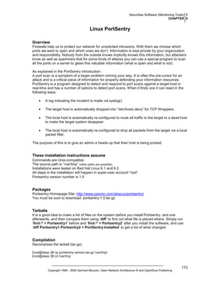Securities Software (Monitoring Tools) 1
CHAPTER 0

Linux PortSentry
Overview
Firewalls help us to protect our network for unsolicited intrusions. With them we choose which
ports we want to open and which ones we don’t. Information is kept private by your organization
and responsibility. Nobody from the outside knows implicitly knows this information, but attackers
know as well as spammers that for some kinds of attacks you can use a special program to scan
all the ports on a server to glean this valuable information (what is open and what is not).
As explained in the PortSentry introduction:
A port scan is a symptom of a larger problem coming your way. It is often the pre-cursor for an
attack and is a critical piece of information for properly defending your information resources.
PortSentry is a program designed to detect and respond to port scans against a target host in
real-time and has a number of options to detect port scans. When it finds one it can react in the
following ways:
•

A log indicating the incident is made via syslog().

•

The target host is automatically dropped into “/etc/hosts.deny” for TCP Wrappers.

•

The local host is automatically re-configured to route all traffic to the target to a dead host
to make the target system disappear.

•

The local host is automatically re-configured to drop all packets from the target via a local
packet filter.

The purpose of this is to give an admin a heads up that their host is being probed.

These installation instructions assume
Commands are Unix-compatible.
The source path is “/var/tmp” (other paths are possible).
Installations were tested on Red Hat Linux 6.1 and 6.2.
All steps in the installation will happen in super-user account “root”.
Portsentry version number is 1.0

Packages
Portsentry Homepage Site: http://www.psionic.com/abacus/portsentry/
You must be sure to download: portsentry-1.0.tar.gz

Tarballs
It is a good idea to make a list of files on the system before you install Portsentry, and one
afterwards, and then compare them using ‘diff’ to find out what file is placed where. Simply run
‘find /* > Portsentry1’ before and ‘find /* > Portsentry2’ after you install the software, and use
‘diff Portsentry1 Portsentry2 > PortSentry-Installed’ to get a list of what changed.

Compilation
Decompress the tarball (tar.gz).
[root@deep /]# cp portsentry-version.tar.gz /var/tmp/
[root@deep /]# cd /var/tmp

Copyright 1999 - 2000 Gerhard Mourani, Open Network Architecture ® and OpenDocs Publishing

173

 
