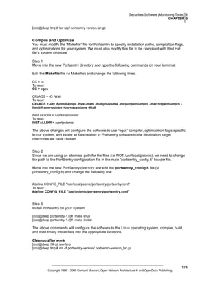 Securities Software (Monitoring Tools) 1
CHAPTER 0
[root@deep tmp]# tar xzpf portsentry-version.tar.gz

Compile and Optimize
You must modify the “Makefile” file for Portsentry to specify installation paths, compilation flags,
and optimizations for your system. We must also modify this file to be compliant with Red Hat
file’s system structure.
Step 1
Move into the new Portsentry directory and type the following commands on your terminal:
Edit the Makefile file (vi Makefile) and change the following lines:
CC = cc
To read:
CC = egcs
CFLAGS = -O -Wall
To read:
CFLAGS = -O9 -funroll-loops -ffast-math -malign-double -mcpu=pentiumpro -march=pentiumpro fomit-frame-pointer -fno-exceptions -Wall
INSTALLDIR = /usr/local/psionic
To read:
INSTALLDIR = /usr/psionic

The above changes will configure the software to use “egcs” compiler, optimization flags specific
to our system, and locate all files related to Portsentry software to the destination target
directories we have chosen.

Step 2
Since we are using an alternate path for the files (i.e NOT /usr/local/psionic), we need to change
the path to the PortSentry configuration file in the main “portsentry_config.h” header file.
Move into the new PortSentry directory and edit the portsentry_config.h file (vi
portsentry_config.h) and change the following line:

#define CONFIG_FILE "/usr/local/psionic/portsentry/portsentry.conf"
To read:
#define CONFIG_FILE "/usr/psionic/portsentry/portsentry.conf"

Step 3
Install Portsentry on your system.
[root@deep portsentry-1.0]# make linux
[root@deep portsentry-1.0]# make install

The above commands will configure the software to the Linux operating system, compile, build,
and then finally install files into the appropriate locations.
Cleanup after work
[root@deep /]# cd /var/tmp
[root@deep tmp]# rm -rf portsentry-version/ portsentry-version_tar.gz

Copyright 1999 - 2000 Gerhard Mourani, Open Network Architecture ® and OpenDocs Publishing

174

 