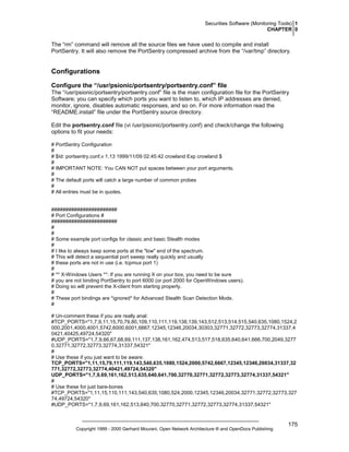 Securities Software (Monitoring Tools) 1
CHAPTER 0

The “rm” command will remove all the source files we have used to compile and install
PortSentry. It will also remove the PortSentry compressed archive from the “/var/tmp” directory.

Configurations
Configure the “/usr/psionic/portsentry/portsentry.conf” file
The “/usr/psionic/portsentry/portsentry.conf” file is the main configuration file for the PortSentry
Software; you can specify which ports you want to listen to, which IP addresses are denied,
monitor, ignore, disables automatic responses, and so on. For more information read the
“README.install” file under the PortSentry source directory.
Edit the portsentry.conf file (vi /usr/psionic/portsentry.conf) and check/change the following
options to fit your needs:
# PortSentry Configuration
#
# $Id: portsentry.conf,v 1.13 1999/11/09 02:45:42 crowland Exp crowland $
#
# IMPORTANT NOTE: You CAN NOT put spaces between your port arguments.
#
# The default ports will catch a large number of common probes
#
# All entries must be in quotes.

#######################
# Port Configurations #
#######################
#
#
# Some example port configs for classic and basic Stealth modes
#
# I like to always keep some ports at the "low" end of the spectrum.
# This will detect a sequential port sweep really quickly and usually
# these ports are not in use (i.e. tcpmux port 1)
#
# ** X-Windows Users **: If you are running X on your box, you need to be sure
# you are not binding PortSentry to port 6000 (or port 2000 for OpenWindows users).
# Doing so will prevent the X-client from starting properly.
#
# These port bindings are *ignored* for Advanced Stealth Scan Detection Mode.
#
# Un-comment these if you are really anal:
#TCP_PORTS="1,7,9,11,15,70,79,80,109,110,111,119,138,139,143,512,513,514,515,540,635,1080,1524,2
000,2001,4000,4001,5742,6000,6001,6667,12345,12346,20034,30303,32771,32772,32773,32774,31337,4
0421,40425,49724,54320"
#UDP_PORTS="1,7,9,66,67,68,69,111,137,138,161,162,474,513,517,518,635,640,641,666,700,2049,3277
0,32771,32772,32773,32774,31337,54321"
#
# Use these if you just want to be aware:
TCP_PORTS="1,11,15,79,111,119,143,540,635,1080,1524,2000,5742,6667,12345,12346,20034,31337,32
771,32772,32773,32774,40421,49724,54320"
UDP_PORTS="1,7,9,69,161,162,513,635,640,641,700,32770,32771,32772,32773,32774,31337,54321"
#
# Use these for just bare-bones
#TCP_PORTS="1,11,15,110,111,143,540,635,1080,524,2000,12345,12346,20034,32771,32772,32773,327
74,49724,54320"
#UDP_PORTS="1,7,9,69,161,162,513,640,700,32770,32771,32772,32773,32774,31337,54321"

Copyright 1999 - 2000 Gerhard Mourani, Open Network Architecture ® and OpenDocs Publishing

175

 