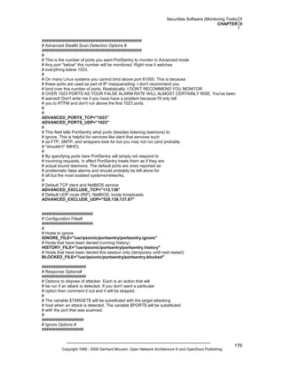Securities Software (Monitoring Tools) 1
CHAPTER 0

###########################################
# Advanced Stealth Scan Detection Options #
###########################################
#
# This is the number of ports you want PortSentry to monitor in Advanced mode.
# Any port *below* this number will be monitored. Right now it watches
# everything below 1023.
#
# On many Linux systems you cannot bind above port 61000. This is because
# these ports are used as part of IP masquerading. I don't recommend you
# bind over this number of ports. Realistically: I DON'T RECOMMEND YOU MONITOR
# OVER 1023 PORTS AS YOUR FALSE ALARM RATE WILL ALMOST CERTAINLY RISE. You've been
# warned! Don't write me if you have have a problem because I'll only tell
# you to RTFM and don't run above the first 1023 ports.
#
#
ADVANCED_PORTS_TCP="1023"
ADVANCED_PORTS_UDP="1023"
#
# This field tells PortSentry what ports (besides listening daemons) to
# ignore. This is helpful for services like ident that services such
# as FTP, SMTP, and wrappers look for but you may not run (and probably
# *shouldn't* IMHO).
#
# By specifying ports here PortSentry will simply not respond to
# incoming requests, in effect PortSentry treats them as if they are
# actual bound daemons. The default ports are ones reported as
# problematic false alarms and should probably be left alone for
# all but the most isolated systems/networks.
#
# Default TCP ident and NetBIOS service
ADVANCED_EXCLUDE_TCP="113,139"
# Default UDP route (RIP), NetBIOS, bootp broadcasts.
ADVANCED_EXCLUDE_UDP="520,138,137,67"

######################
# Configuration Files#
######################
#
# Hosts to ignore
IGNORE_FILE="/usr/psionic/portsentry/portsentry.ignore"
# Hosts that have been denied (running history)
HISTORY_FILE="/usr/psionic/portsentry/portsentry.history"
# Hosts that have been denied this session only (temporary until next restart)
BLOCKED_FILE="/usr/psionic/portsentry/portsentry.blocked"
###################
# Response Options#
###################
# Options to dispose of attacker. Each is an action that will
# be run if an attack is detected. If you don't want a particular
# option then comment it out and it will be skipped.
#
# The variable $TARGET$ will be substituted with the target attacking
# host when an attack is detected. The variable $PORT$ will be substituted
# with the port that was scanned.
#
##################
# Ignore Options #
##################

Copyright 1999 - 2000 Gerhard Mourani, Open Network Architecture ® and OpenDocs Publishing

176

 