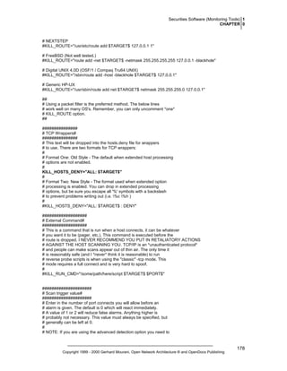 Securities Software (Monitoring Tools) 1
CHAPTER 0

# NEXTSTEP
#KILL_ROUTE="/usr/etc/route add $TARGET$ 127.0.0.1 1"
# FreeBSD (Not well tested.)
#KILL_ROUTE="route add -net $TARGET$ -netmask 255.255.255.255 127.0.0.1 -blackhole"
# Digital UNIX 4.0D (OSF/1 / Compaq Tru64 UNIX)
#KILL_ROUTE="/sbin/route add -host -blackhole $TARGET$ 127.0.0.1"
# Generic HP-UX
#KILL_ROUTE="/usr/sbin/route add net $TARGET$ netmask 255.255.255.0 127.0.0.1"
##
# Using a packet filter is the preferred method. The below lines
# work well on many OS's. Remember, you can only uncomment *one*
# KILL_ROUTE option.
##
###############
# TCP Wrappers#
###############
# This text will be dropped into the hosts.deny file for wrappers
# to use. There are two formats for TCP wrappers:
#
# Format One: Old Style - The default when extended host processing
# options are not enabled.
#
KILL_HOSTS_DENY="ALL: $TARGET$"
#
# Format Two: New Style - The format used when extended option
# processing is enabled. You can drop in extended processing
# options, but be sure you escape all '%' symbols with a backslash
# to prevent problems writing out (i.e. %c %h )
#
#KILL_HOSTS_DENY="ALL: $TARGET$ : DENY"
###################
# External Command#
###################
# This is a command that is run when a host connects, it can be whatever
# you want it to be (pager, etc.). This command is executed before the
# route is dropped. I NEVER RECOMMEND YOU PUT IN RETALIATORY ACTIONS
# AGAINST THE HOST SCANNING YOU. TCP/IP is an *unauthenticated protocol*
# and people can make scans appear out of thin air. The only time it
# is reasonably safe (and I *never* think it is reasonable) to run
# reverse probe scripts is when using the "classic" -tcp mode. This
# mode requires a full connect and is very hard to spoof.
#
#KILL_RUN_CMD="/some/path/here/script $TARGET$ $PORT$"

#####################
# Scan trigger value#
#####################
# Enter in the number of port connects you will allow before an
# alarm is given. The default is 0 which will react immediately.
# A value of 1 or 2 will reduce false alarms. Anything higher is
# probably not necessary. This value must always be specified, but
# generally can be left at 0.
#
# NOTE: If you are using the advanced detection option you need to

Copyright 1999 - 2000 Gerhard Mourani, Open Network Architecture ® and OpenDocs Publishing

178

 