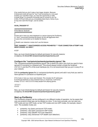 Securities Software (Monitoring Tools) 1
CHAPTER 0
# be careful that you don't make a hair trigger situation. Because
# Advanced mode will react for *any* host connecting to a non-used
# below your specified range, you have the opportunity to really
# break things. (i.e someone innocently tries to connect to you via
# SSL [TCP port 443] and you immediately block them). Some of you
# may even want this though. Just be careful.
#
SCAN_TRIGGER="0"
######################
# Port Banner Section#
######################
#
# Enter text in here you want displayed to a person tripping the PortSentry.
# I *don't* recommend taunting the person as this will aggravate them.
# Leave this commented out to disable the feature
#
# Stealth scan detection modes don't use this feature
#
PORT_BANNER="** UNAUTHORIZED ACCESS PROHIBITED *** YOUR CONNECTION ATTEMPT HAS
BEEN LOGGED. GO AWAY."
# EOF

Now, we must check/change its default permission for security reasons:
[root@deep /]# chmod 600 /usr/psionic/portsentry/portsentry.conf

Configure the “/usr/psionic/portsentry/portsentry.ignore” file
The “/usr/psionic/portsentry/portsentry.ignore” file is where you add in any host you want to have
ignored if it connects to a tripwired port. This should always contain at least the localhost
(127.0.0.1) and the IP's of the local interfaces (lo). It is not recommend that you put in every IP on
your network.
Edit the portsentry.ignore file (vi /usr/psionic/portsentry.ignore) and add in any host you want to
have ignored if it connects to a tripwired port:
# Put hosts in here you never want blocked. This includes the IP addresses
# of all local interfaces on the protected host (i.e virtual host, mult-home)
# Keep 127.0.0.1 and 0.0.0.0 to keep people from playing games.
127.0.0.1
0.0.0.0

Now, we must check/change its default permission for security reasons:
[root@deep /]# chmod 600 /usr/psionic/portsentry/portsentry.ignore

Start up PortSentry
The PortSentry program can be configured in six different modes of operation, but be aware that
only one protocol mode type can be started at a time. To be more accurate, you can start one
TCP mode and one UDP mode, so two TCP modes and one UDP modes, for example, doesn’t
work. The available modes are:
•
•
•
•

portsentry -tcp (basic port-bound TCP mode)
portsentry -udp (basic port-bound UDP mode)
portsentry -stcp (Stealth TCP scan detection)
portsentry -atcp (Advanced TCP stealth scan detection)

Copyright 1999 - 2000 Gerhard Mourani, Open Network Architecture ® and OpenDocs Publishing

179

 