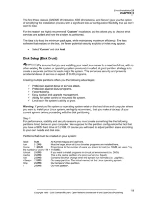 Linux Installation 0
CHAPTER 2

The first three classes (GNOME Workstation, KDE Workstation, and Server) give you the option
of simplifying the installation process with a significant loss of configuration flexibility that we don’t
want to lose.
For this reason we highly recommend “Custom” installation, as this allows you to choose what
services are added and how the system is partitioned.
The idea is to load the minimum packages, while maintaining maximum efficiency. The less
software that resides on the box, the fewer potential security exploits or holes may appear.
•

Select “Custom” and click Next

Disk Setup (Disk Druid)
We assume that you are installing your new Linux server to a new hard drive, with no
other existing file system or operating system previously installed. A good partition strategy is to
create a separate partition for each major file system. This enhances security and prevents
accidental denial of service or exploit of SUID programs.
Creating multiple partitions offers you the following advantages:
Protection against denial of service attack.
Protection against SUID programs.
Faster booting.
Easy backup and upgrade management.
Ability for better control of mounted file system.
Limit each file system’s ability to grow.
Warning: If previous file system or operating system exist on the hard drive and computer where
you want to install your Linux system, we highly recommend, that you make a backup of your
current system before proceeding with the disk partitioning.
Step 1
For performance, stability and security reasons you must create something like the following
partitions listed below on your computer. We suppose for this partition configuration the fact that
you have a SCSI hard drive of 3.2 GB. Of course you will need to adjust partition sizes according
to your own needs and disk size.
Partitions that must be created on your system:
/boot
5MB
All Kernel images are kept here.
/usr
512MB
Must be large, since all Linux binaries programs are installed here.
/home
1146MB
Proportional to the number of users you intend to host (i.e. 10MB per users * by
the number of users 114 = 1140MB).
/chroot
256MB
If you want to install programs in chroot jail environment (i.e. DNS).
/cache
256MB
This is the cache partition of a proxy server (i.e. Squid).
/var
256MB
Contains files that change when the system run normally (i.e. Log files).
<Swap> 128MB
Our swap partition. The virtual memory of the Linux operating system.
/tmp
256MB
Our temporary files partition.
/
256MB
Our root partition.

Copyright 1999 - 2000 Gerhard Mourani, Open Network Architecture ® and OpenDocs Publishing

18

 