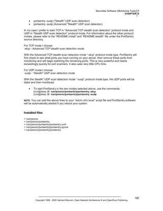 Securities Software (Monitoring Tools) 1
CHAPTER 0

•
•

portsentry -sudp ("Stealth" UDP scan detection)
portsentry -audp (Advanced "Stealth" UDP scan detection)

In my case I prefer to start TCP in “Advanced TCP stealth scan detection” protocol mode and
UDP in "Stealth UDP scan detection” protocol mode. For information about the other protocol
modes, please refer to the “README.install” and “README.stealth” file under the PortSentry
source directory.
For TCP mode I choose:
-atcp - Advanced TCP stealth scan detection mode
With the Advanced TCP stealth scan detection mode “-atcp” protocol mode type, PortSentry will
first check to see what ports you have running on your server, then remove these ports from
monitoring and will begin watching the remaining ports. This is very powerful and reacts
exceedingly quickly for port scanners. It also uses very little CPU time.
For UDP mode I choose:
-sudp - "Stealth" UDP scan detection mode
With the Stealth" UDP scan detection mode “-sudp” protocol mode type, the UDP ports will be
listed and then monitored.
•

To start PortSentry in the two modes selected above, use the commands:
[root@deep /]# /usr/psionic/portsentry/portsentry -atcp
[root@deep /]# /usr/psionic/portsentry/portsentry -sudp

You can add the above lines to your “/etc/rc.d/rc.local” script file and PortSentry software
will be automatically started if you reboot your system.

NOTE:

Installed files
> /usr/psionic
> /usr/psionic/portsentry
> /usr/psionic/portsentry/portsentry.conf
> /usr/psionic/portsentry/portsentry.ignore
> /usr/psionic/portsentry/portsentry

Copyright 1999 - 2000 Gerhard Mourani, Open Network Architecture ® and OpenDocs Publishing

180

 