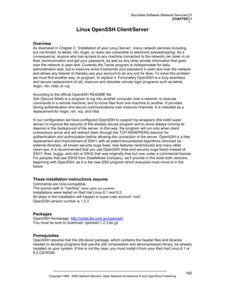 Securities Software (Network Services) 1
CHAPTER 1

Linux OpenSSH Client/Server
Overview
As illustrated in Chapter 2, “Installation of your Linux Server”, many network services including,
but not limited, to telnet, rsh, rlogin, or rexec are vulnerable to electronic eavesdropping. As a
consequence, anyone who has access to any machine connected to the network can listen in on
their communication and get your password, as well as any other private information that goes
over the network in plain text. Currently the Telnet program is indispensable for daily
administration task, but is insecure since it transmits your password in plain text over the network
and allows any listener to thereby use your account to do any evil he likes. To solve this problem
we must find another way, or program, to replace it. Fortunately OpenSSH is a truly seamless
and secure replacement of old, insecure and obsolete remote login programs such as telnet,
rlogin, rsh, rdist, or rcp.
According to the official OpenSSH README file:
Ssh (Secure Shell) is a program to log into another computer over a network, to execute
commands in a remote machine, and to move files from one machine to another. It provides
strong authentication and secure communications over insecure channels. It is intended as a
replacement for rlogin, rsh, rcp, and rdist.
In our configuration we have configured OpenSSH to support tcp-wrappers (the inetd super
server) to improve the security of this already secure program and to avoid always running its
daemon in the background of the server. In this way, the program will run only when client
connections arrive and will redirect them through the TCP-WRAPPERS daemon for
authentication and authorization before allowing the connection in the server. OpenSSH is a free
replacement and improvement of SSH1 with all patent-encumbered algorithms removed (to
external libraries), all known security bugs fixed, new features reintroduced and many other
clean-ups. It is recommended that you use OpenSSH (free and security bugs fixed) instead of
SSH1 (free, buggy, and old) or SSH2 that was originally free but now under a commercial license.
For peoples that use SSH2 from Datafellows Company, we’ll provide in this book both versions,
beginning with OpenSSH, as it is the new SSH program which everyone must move to in the
future.

These installation instructions assume
Commands are Unix-compatible.
The source path is “/var/tmp” (other paths are possible).
Installations were tested on Red Hat Linux 6.1 and 6.2.
All steps in the installation will happen in super-user account “root”.
OpenSSH version number is 1.2.3

Packages
OpenSSH Homepage: http://violet.ibs.com.au/openssh/
You must be sure to download: openssh-1.2.3.tar.gz

Prerequisites
OpenSSH requires that the zlib-devel package, which contains the header files and libraries
needed to develop programs that use the zlib compression and decompression library, be already
installed on your system. If this is not the case, you must install it from your Red Hat Linux 6.1 or
6.2 CD-ROM.

Copyright 1999 - 2000 Gerhard Mourani, Open Network Architecture ® and OpenDocs Publishing

182

 