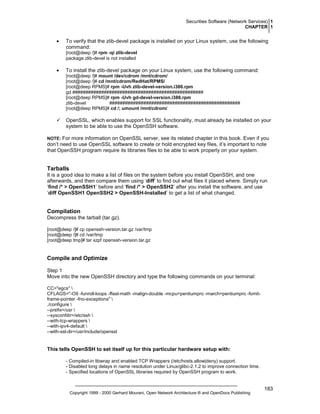 Securities Software (Network Services) 1
CHAPTER 1

•

To verify that the zlib-devel package is installed on your Linux system, use the following
command:
[root@deep /]# rpm -qi zlib-devel
package zlib-devel is not installed

•

To install the zlib-devel package on your Linux system, use the following command:
[root@deep /]# mount /dev/cdrom /mnt/cdrom/
[root@deep /]# cd /mnt/cdrom/RedHat/RPMS/
[root@deep RPMS]# rpm -Uvh zlib-devel-version.i386.rpm
gd ##################################################
[root@deep RPMS]# rpm -Uvh gd-devel-version.i386.rpm
zlib-devel
##################################################
[root@deep RPMS]# cd /; umount /mnt/cdrom/

OpenSSL, which enables support for SSL functionality, must already be installed on your
system to be able to use the OpenSSH software.
NOTE: For more information on OpenSSL server, see its related chapter in this book. Even if you

don’t need to use OpenSSL software to create or hold encrypted key files, it’s important to note
that OpenSSH program require its libraries files to be able to work properly on your system.

Tarballs
It is a good idea to make a list of files on the system before you install OpenSSH, and one
afterwards, and then compare them using ‘diff’ to find out what files it placed where. Simply run
‘find /* > OpenSSH1’ before and ‘find /* > OpenSSH2’ after you install the software, and use
‘diff OpenSSH1 OpenSSH2 > OpenSSH-Installed’ to get a list of what changed.

Compilation
Decompress the tarball (tar.gz).
[root@deep /]# cp openssh-version.tar.gz /var/tmp
[root@deep /]# cd /var/tmp
[root@deep tmp]# tar xzpf openssh-version.tar.gz

Compile and Optimize
Step 1
Move into the new OpenSSH directory and type the following commands on your terminal:
CC="egcs" 
CFLAGS="-O9 -funroll-loops -ffast-math -malign-double -mcpu=pentiumpro -march=pentiumpro -fomitframe-pointer -fno-exceptions" 
./configure 
--prefix=/usr 
--sysconfdir=/etc/ssh 
--with-tcp-wrappers 
--with-ipv4-default 
--with-ssl-dir=/usr/include/openssl

This tells OpenSSH to set itself up for this particular hardware setup with:
- Compiled-in libwrap and enabled TCP Wrappers (/etc/hosts.allow|deny) support.
- Disabled long delays in name resolution under Linux/glibc-2.1.2 to improve connection time.
- Specified locations of OpenSSL libraries required by OpenSSH program to work.

Copyright 1999 - 2000 Gerhard Mourani, Open Network Architecture ® and OpenDocs Publishing

183

 