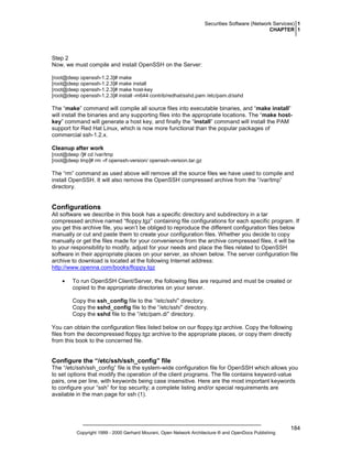Securities Software (Network Services) 1
CHAPTER 1

Step 2
Now, we must compile and install OpenSSH on the Server:
[root@deep openssh-1.2.3]# make
[root@deep openssh-1.2.3]# make install
[root@deep openssh-1.2.3]# make host-key
[root@deep openssh-1.2.3]# install -m644 contrib/redhat/sshd.pam /etc/pam.d/sshd

The “make” command will compile all source files into executable binaries, and “make install”
will install the binaries and any supporting files into the appropriate locations. The “make hostkey” command will generate a host key, and finally the “install” command will install the PAM
support for Red Hat Linux, which is now more functional than the popular packages of
commercial ssh-1.2.x.
Cleanup after work
[root@deep /]# cd /var/tmp
[root@deep tmp]# rm -rf openssh-version/ openssh-version.tar.gz

The “rm” command as used above will remove all the source files we have used to compile and
install OpenSSH. It will also remove the OpenSSH compressed archive from the “/var/tmp”
directory.

Configurations
All software we describe in this book has a specific directory and subdirectory in a tar
compressed archive named “floppy.tgz” containing file configurations for each specific program. If
you get this archive file, you won’t be obliged to reproduce the different configuration files below
manually or cut and paste them to create your configuration files. Whether you decide to copy
manually or get the files made for your convenience from the archive compressed files, it will be
to your responsibility to modify, adjust for your needs and place the files related to OpenSSH
software in their appropriate places on your server, as shown below. The server configuration file
archive to download is located at the following Internet address:
http://www.openna.com/books/floppy.tgz
•

To run OpenSSH Client/Server, the following files are required and must be created or
copied to the appropriate directories on your server.
Copy the ssh_config file to the “/etc/ssh/” directory.
Copy the sshd_config file to the “/etc/ssh/” directory.
Copy the sshd file to the “/etc/pam.d/” directory.

You can obtain the configuration files listed below on our floppy.tgz archive. Copy the following
files from the decompressed floppy.tgz archive to the appropriate places, or copy them directly
from this book to the concerned file.

Configure the “/etc/ssh/ssh_config” file
The “/etc/ssh/ssh_config” file is the system-wide configuration file for OpenSSH which allows you
to set options that modify the operation of the client programs. The file contains keyword-value
pairs, one per line, with keywords being case insensitive. Here are the most important keywords
to configure your “ssh” for top security; a complete listing and/or special requirements are
available in the man page for ssh (1).

Copyright 1999 - 2000 Gerhard Mourani, Open Network Architecture ® and OpenDocs Publishing

184

 