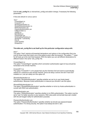 Securities Software (Network Services) 1
CHAPTER 1

Edit the ssh_config file (vi /etc/ssh/ssh_config) and add/or change, if necessary the following
parameters:
# Site-wide defaults for various options
Host *
ForwardAgent no
ForwardX11 no
RhostsAuthentication no
RhostsRSAAuthentication no
RSAAuthentication yes
PasswordAuthentication yes
FallBackToRsh no
UseRsh no
BatchMode no
CheckHostIP yes
StrictHostKeyChecking no
IdentityFile ~/.ssh/identity
Port 22
Cipher blowfish
EscapeChar ~

This tells ssh_config file to set itself up for this particular configuration setup with:
Host *
The option “Host” restricts all forwarded declarations and options in the configuration file to be
only for those hosts that match one of the patterns given after the keyword. The pattern “*” mean
for all hosts up to the next Host keyword. With this option you can set different declarations for
different hosts in the same “ssh_config” file.
ForwardAgent no
The option “ForwardAgent” specifies which connection authentication agent (if any) should be
forwarded to the remote machine.
ForwardX11 no
The option “ForwardX11” is for people that use the Xwindow GUI and want to automatically
redirect X11 sessions to the remote machine. Since we setup a server and don’t have GUI
installed on it, we can safely turn this option off.
RhostsAuthentication no
The option “RhostsAuthentication” specifies whether we can try to use rhosts based
authentication. Because rhosts authentication is insecure you shouldn’t use this option.
RhostsRSAAuthentication no
The option “RhostsRSAAuthentication” specifies whether or not to try rhosts authentication in
concert with RSA host authentication.
RSAAuthentication yes
The option “RSAAuthentication” specifies whether to try RSA authentication. This option must be
set to “yes” for better security on your sessions. RSA uses public and private keys pair created
with the ssh-keygen1utility for authentication purposes.
PasswordAuthentication yes
The option “PasswordAuthentication” specifies whether we should use password-based
authentication. For strong security, this option must always be set to “yes”.

Copyright 1999 - 2000 Gerhard Mourani, Open Network Architecture ® and OpenDocs Publishing

185

 