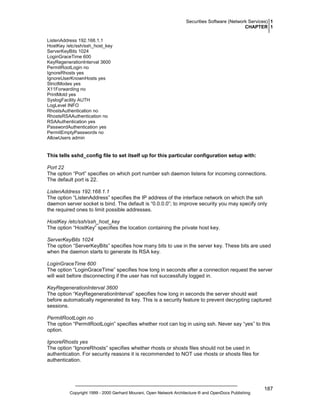 Securities Software (Network Services) 1
CHAPTER 1
ListenAddress 192.168.1.1
HostKey /etc/ssh/ssh_host_key
ServerKeyBits 1024
LoginGraceTime 600
KeyRegenerationInterval 3600
PermitRootLogin no
IgnoreRhosts yes
IgnoreUserKnownHosts yes
StrictModes yes
X11Forwarding no
PrintMotd yes
SyslogFacility AUTH
LogLevel INFO
RhostsAuthentication no
RhostsRSAAuthentication no
RSAAuthentication yes
PasswordAuthentication yes
PermitEmptyPasswords no
AllowUsers admin

This tells sshd_config file to set itself up for this particular configuration setup with:
Port 22
The option “Port” specifies on which port number ssh daemon listens for incoming connections.
The default port is 22.
ListenAddress 192.168.1.1
The option “ListenAddress” specifies the IP address of the interface network on which the ssh
daemon server socket is bind. The default is “0.0.0.0”; to improve security you may specify only
the required ones to limit possible addresses.
HostKey /etc/ssh/ssh_host_key
The option “HostKey” specifies the location containing the private host key.
ServerKeyBits 1024
The option “ServerKeyBits” specifies how many bits to use in the server key. These bits are used
when the daemon starts to generate its RSA key.
LoginGraceTime 600
The option “LoginGraceTime” specifies how long in seconds after a connection request the server
will wait before disconnecting if the user has not successfully logged in.
KeyRegenerationInterval 3600
The option “KeyRegenerationInterval” specifies how long in seconds the server should wait
before automatically regenerated its key. This is a security feature to prevent decrypting captured
sessions.
PermitRootLogin no
The option “PermitRootLogin” specifies whether root can log in using ssh. Never say “yes” to this
option.
IgnoreRhosts yes
The option “IgnoreRhosts” specifies whether rhosts or shosts files should not be used in
authentication. For security reasons it is recommended to NOT use rhosts or shosts files for
authentication.

Copyright 1999 - 2000 Gerhard Mourani, Open Network Architecture ® and OpenDocs Publishing

187

 