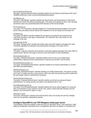 Securities Software (Network Services) 1
CHAPTER 1

IgnoreUserKnownHosts yes
The option “IgnoreUserKnownHosts” specifies whether the ssh daemon should ignore the user's
“$HOME/.ssh/known_hosts” during RhostsRSAAuthentication.
StrictModes yes
The option “StrictModes” specifies whether ssh should check user's permissions in their home
directory and rhosts files before accepting login. This option must always be set to “yes” because
sometimes users may accidentally leave their directory or files world-writable.
X11Forwarding no
The option “X11Forwarding” specifies whether X11 forwarding should be enabled or not on this
server. Since we setup a server without GUI installed on it, we can safely turn this option off.
PrintMotd yes
The option “PrintMotd” specifies whether the ssh daemon should print the contents of the
“/etc/motd” file when a user logs in interactively. The “/etc/motd” file is also known as “the
message of the day”.
SyslogFacility AUTH
The option “SyslogFacility” specifies the facility code used when logging messages from sshd.
The facility specifies the subsystem that produced the message--in our case, AUTH.
LogLevel INFO
The option “LogLevel” specifies the level that is used when logging messages from sshd. INFO is
a good choice. See the man page for sshd for more information on other possibilities.
RhostsAuthentication no
The option “RhostsAuthentication” specifies whether sshd can try to use rhosts based
authentication. Because rhosts authentication is insecure you shouldn’t use this option.
RhostsRSAAuthentication no
The option “RhostsRSAAuthentication” specifies whether to try rhosts authentication in concert
with RSA host authentication.
RSAAuthentication yes
The option “RSAAuthentication” specifies whether to try RSA authentication. This option must be
set to “yes” for better security in your sessions. RSA use public and private key pairs created with
the ssh-keygen1utility for authentication purposes.
PasswordAuthentication yes
The option “PasswordAuthentication” specifies whether we should use password-based
authentication. For strong security, this option must always be set to “yes”.
PermitEmptyPasswords no
The option “PermitEmptyPasswords” specifies whether the server allows logging in to accounts
with a null password. If you intend to use the “scp” utility to make automatic backups over the
network, you must set this “option” to “yes”.
AllowUsers admin
The option “AllowUsers” specifies and controls which users can access ssh services. Multiple
users can be specified, separated by spaces.

Configure OpenSSH to use TCP-Wrappers inetd super server
Tcp-Wrappers should be enabled to start and stop our OpenSSH server. Upon execution, inetd
reads its configuration information from a configuration file which, by default, is “/etc/inetd.conf”.

Copyright 1999 - 2000 Gerhard Mourani, Open Network Architecture ® and OpenDocs Publishing

188

 