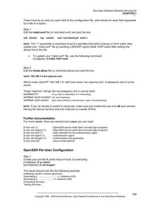 Securities Software (Network Services) 1
CHAPTER 1

There must be an entry for each field of the configuration file, with entries for each field separated
by a tab or a space.
Step 1
Edit the inetd.conf file (vi /etc/inetd.conf) and add the line:
ssh stream

tcp nowait

root /usr/sbin/tcpd sshd -i

The “-i” parameter is important since it’s specifies that sshd is being run from inetd. Also,
update your “inetd.conf” file by sending a SIGHUP signal (killall -HUP inetd) after adding the
above line to the file.

NOTE:

•

To update your “inetd.conf” file, use the following command:
[root@deep /]# killall -HUP inetd

Step 2
Edit the hosts.allow file (vi /etc/hosts.allow) and add the line:
sshd: 192.168.1.4 win.openna.com

Which mean client IP “192.168.1.4” with host name “win.openna.com” is allowed to ssh in to the
server.
These "daemon" strings (for tcp-wrappers) are in use by sshd:
sshdfwd-X11
(if you want to allow/deny X11-forwarding).
sshdfwd-<port-number> (for tcp-forwarding).
sshdfwd-<port-name> (port-name defined in /etc/services. Used in tcp-forwarding).
If you do decide to switch to using ssh, make sure you install and use it on all your servers.
Having ten secure servers and one insecure is a waste of time.

NOTE:

Further documentation
For more details, there are several man pages you can read:
$ man ssh (1)
$ man ssh [slogin] (1)
$ man ssh-add (1)
$ man ssh-agent (1)
$ man ssh-keygen (1)
$ man sshd (8)

- OpenSSH secure shell client (remote login program)
- OpenSSH secure shell client (remote login program)
- adds identities for the authentication agent
- authentication agent
- authentication key generation
- secure shell daemon

OpenSSH Per-User Configuration
Step 1
Create your private & public keys of local, by executing:
[root@deep /]# su admin
[admin@deep /]$ ssh-keygen

The result should look like the following example:
Initializing random number generator...
Generating p: ............................++ (distance 430)
Generating q: ......................++ (distance 456)
Computing the keys...
Testing the keys...

Copyright 1999 - 2000 Gerhard Mourani, Open Network Architecture ® and OpenDocs Publishing

189

 