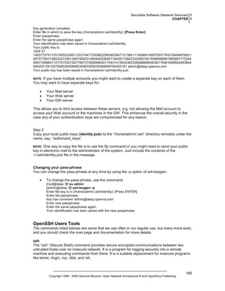Securities Software (Network Services) 1
CHAPTER 1
Key generation complete.
Enter file in which to save the key (/home/admin/.ssh/identity): [Press Enter]
Enter passphrase:
Enter the same passphrase again:
Your identification has been saved in /home/admin/.ssh/identity.
Your public key is:
1024 37
14937757511251955533691120318477293862290049394715136511145806108870001764378494676831
29757784315853227236120610062314604405364871843677484233240919418480988907860997175244
46977589647127757030728779973708569993017043141563536333068888944038178461608592483844
590202154102756903055846534063365635584899765402181 admin@deep.openna.com
Your public key has been saved in /home/admin/.ssh/identity.pub

If you have multiple accounts you might want to create a separate key on each of them.
You may want to have separate keys for:

NOTE:

•
•
•

Your Mail server
Your Web server
Your GW server

This allows you to limit access between these servers, e.g. not allowing the Mail account to
access your Web account or the machines in the GW. This enhances the overall security in the
case any of your authentication keys are compromised for any reason.

Step 2
Copy your local public keys (identity.pub) to the “/home/admin/.ssh” directory remotely under the
name, say, “authorized_keys”.
One way to copy the file is to use the ftp command or you might need to send your public
key in electronic mail to the administrator of the system. Just include the contents of the
~/.ssh/identity.pub file in the message.

NOTE:

Changing your pass-phrase
You can change the pass-phrase at any time by using the -p option of ssh-keygen.
•

To change the pass-phrase, use the command:
[root@deep /]# su admin
[admin@deep /]$ ssh-keygen -p
Enter file key is in (/home/admin/.ssh/identity): [Press ENTER]
Enter old passphrase:
Key has comment 'admin@deep.openna.com'
Enter new passphrase:
Enter the same passphrase again:
Your identification has been saved with the new passphrase.

OpenSSH Users Tools
The commands listed belows are some that we use often in our regular use, but many more exist,
and you should check the man page and documentation for more details.
ssh
The “ssh” (Secure Shell) command provides secure encrypted communications between two
untrusted hosts over an insecure network. It is a program for logging securely into a remote
machine and executing commands from there. It is a suitable replacement for insecure programs
like telnet, rlogin, rcp, rdist, and rsh.

Copyright 1999 - 2000 Gerhard Mourani, Open Network Architecture ® and OpenDocs Publishing

190

 