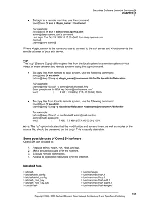 Securities Software (Network Services) 1
CHAPTER 1

•

To login to a remote machine, use the command:
[root@deep /]# ssh -l <login_name> <hostname>

For example:
[root@deep /]# ssh -l admin www.openna.com
admin@deep.openna.com’s password:
Last login: Tue Oct 19 1999 18:13:00 -0400 from deep.openna.com
No mail.
[admin@www admin]$

Where <login_name> is the name you use to connect to the ssh server and <hostname> is the
remote address of your ssh server.

scp
The “scp” (Secure Copy) utility copies files from the local system to a remote system or vice
versa, or even between two remote systems using the scp command.
•

To copy files from remote to local system, use the following command:
[root@deep /]# su admin
[admin@deep /]$ scp -p <login_name@hostname>:/dir/for/file localdir/to/filelocation

For example:
[admin@deep /]$ scp1 -p admin@mail:/etc/test1 /tmp
Enter passphrase for RSA key 'admin@mail.openna.com':
test1
|
2 KB | 2.0 kB/s | ETA: 00:00:00 | 100%

•

To copy files from local to remote system, use the following command:
[root@deep /]# su admin
[admin@deep /]$ scp -p localdir/to/filelocation <username@hostname>:/dir/for/file

For example:
[admin@deep /]$ scp1 -p /usr/bin/test2 admin@mail:/var/tmp
admin@mail's password:
test2
|
7 KB | 7.9 kB/s | ETA: 00:00:00 | 100%

The “-p” option indicates that the modification and access times, as well as modes of the
source file, should be preserved on the copy. This is usually desirable.

NOTE:

Some possible uses of OpenSSH software
OpenSSH can be used to:
1.
2.
3.
4.

Replace telnet, rlogin, rsh, rdist, and rcp.
Make secure backups over the network.
Execute remote commands.
Access to corporate resources over the Internet.

Installed files
> /etc/ssh
> /etc/ssh/ssh_config
> /etc/ssh/sshd_config
> /etc/ssh_host_key
> /etc/ssh_host_key.pub
> /usr/bin/ssh

> /usr/bin/slogin
> /usr/man/man1/ssh.1
> /usr/man/man1/scp.1
> /usr/man/man1/ssh-add.1
> /usr/man/man1/ssh-agent.1
> /usr/man/man1/ssh-keygen.1

Copyright 1999 - 2000 Gerhard Mourani, Open Network Architecture ® and OpenDocs Publishing

191

 