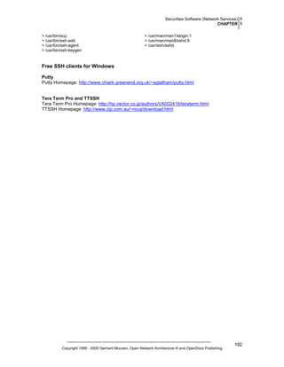 Securities Software (Network Services) 1
CHAPTER 1
> /usr/bin/scp
> /usr/bin/ssh-add
> /usr/bin/ssh-agent
> /usr/bin/ssh-keygen

> /usr/man/man1/slogin.1
> /usr/man/man8/sshd.8
> /usr/sbin/sshd

Free SSH clients for Windows
Putty
Putty Homepage: http://www.chiark.greenend.org.uk/~sgtatham/putty.html

Tera Term Pro and TTSSH
Tera Term Pro Homepage: http://hp.vector.co.jp/authors/VA002416/teraterm.html
TTSSH Homepage: http://www.zip.com.au/~roca/download.html

Copyright 1999 - 2000 Gerhard Mourani, Open Network Architecture ® and OpenDocs Publishing

192

 