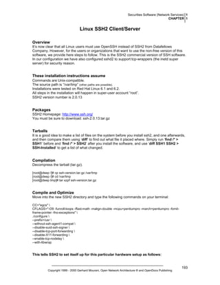 Securities Software (Network Services) 1
CHAPTER 1

Linux SSH2 Client/Server
Overview
It’s now clear that all Linux users must use OpenSSH instead of SSH2 from Datafellows
Company. However, for the users or organizations that want to use the non-free version of this
software, we provide here steps to follow. This is the SSH2 commercial version of SSH software.
In our configuration we have also configured sshd2 to support tcp-wrappers (the inetd super
server) for security reason.

These installation instructions assume
Commands are Unix-compatible.
The source path is “/var/tmp” (other paths are possible).
Installations were tested on Red Hat Linux 6.1 and 6.2.
All steps in the installation will happen in super-user account “root”.
SSH2 version number is 2.0.13

Packages
SSH2 Homepage: http://www.ssh.org/
You must be sure to download: ssh-2.0.13.tar.gz

Tarballs
It is a good idea to make a list of files on the system before you install ssh2, and one afterwards,
and then compare them using ‘diff’ to find out what file it placed where. Simply run ‘find /* >
SSH1’ before and ‘find /* > SSH2’ after you install the software, and use ‘diff SSH1 SSH2 >
SSH-Installed’ to get a list of what changed.

Compilation
Decompress the tarball (tar.gz).
[root@deep /]# cp ssh-version.tar.gz /var/tmp
[root@deep /]# cd /var/tmp
[root@deep tmp]# tar xzpf ssh-version.tar.gz

Compile and Optimize
Move into the new SSH2 directory and type the following commands on your terminal:
CC="egcs" 
CFLAGS="-O9 -funroll-loops -ffast-math -malign-double -mcpu=pentiumpro -march=pentiumpro -fomitframe-pointer -fno-exceptions" 
./configure 
--prefix=/usr 
--without-ssh-agent1-compat 
--disable-suid-ssh-signer 
--disable-tcp-port-forwarding 
--disable-X11-forwarding 
--enable-tcp-nodelay 
--with-libwrap

This tells SSH2 to set itself up for this particular hardware setup as follows:

Copyright 1999 - 2000 Gerhard Mourani, Open Network Architecture ® and OpenDocs Publishing

193

 