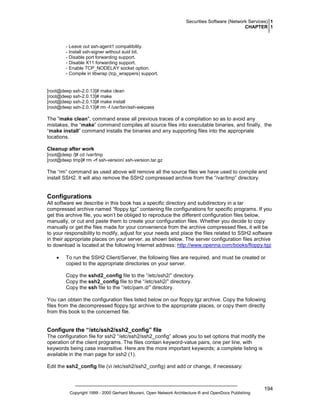 Securities Software (Network Services) 1
CHAPTER 1

- Leave out ssh-agent1 compatibility.
- Install ssh-signer without suid bit.
- Disable port forwarding support.
- Disable X11 forwarding support.
- Enable TCP_NODELAY socket option.
- Compile in libwrap (tcp_wrappers) support.

[root@deep ssh-2.0.13]# make clean
[root@deep ssh-2.0.13]# make
[root@deep ssh-2.0.13]# make install
[root@deep ssh-2.0.13]# rm -f /usr/bin/ssh-askpass

The "make clean", command erase all previous traces of a compilation so as to avoid any
mistakes, the “make” command compiles all source files into executable binaries, and finally, the
“make install” command installs the binaries and any supporting files into the appropriate
locations.
Cleanup after work
[root@deep /]# cd /var/tmp
[root@deep tmp]# rm -rf ssh-version/ ssh-version.tar.gz

The “rm” command as used above will remove all the source files we have used to compile and
install SSH2. It will also remove the SSH2 compressed archive from the “/var/tmp” directory.

Configurations
All software we describe in this book has a specific directory and subdirectory in a tar
compressed archive named “floppy.tgz” containing file configurations for specific programs. If you
get this archive file, you won’t be obliged to reproduce the different configuration files below,
manually, or cut and paste them to create your configuration files. Whether you decide to copy
manually or get the files made for your convenience from the archive compressed files, it will be
to your responsibility to modify, adjust for your needs and place the files related to SSH2 software
in their appropriate places on your server, as shown below. The server configuration files archive
to download is located at the following Internet address: http://www.openna.com/books/floppy.tgz
•

To run the SSH2 Client/Server, the following files are required, and must be created or
copied to the appropriate directories on your server.
Copy the sshd2_config file to the “/etc/ssh2/” directory.
Copy the ssh2_config file to the “/etc/ssh2/” directory.
Copy the ssh file to the “/etc/pam.d/” directory.

You can obtain the configuration files listed below on our floppy.tgz archive. Copy the following
files from the decompressed floppy.tgz archive to the appropriate places, or copy them directly
from this book to the concerned file.

Configure the “/etc/ssh2/ssh2_config” file
The configuration file for ssh2 “/etc/ssh2/ssh2_config” allows you to set options that modify the
operation of the client programs. The files contain keyword-value pairs, one per line, with
keywords being case insensitive. Here are the more important keywords; a complete listing is
available in the man page for ssh2 (1).
Edit the ssh2_config file (vi /etc/ssh2/ssh2_config) and add or change, if necessary:

Copyright 1999 - 2000 Gerhard Mourani, Open Network Architecture ® and OpenDocs Publishing

194

 