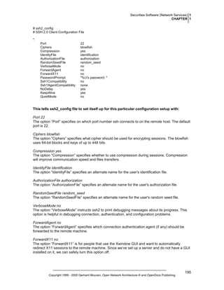 Securities Software (Network Services) 1
CHAPTER 1
# ssh2_config
# SSH 2.0 Client Configuration File
*:
Port
Ciphers
Compression
IdentityFile
AuthorizationFile
RandomSeedFile
VerboseMode
ForwardAgent
ForwardX11
PasswordPrompt
Ssh1Compatibility
Ssh1AgentCompatibility
NoDelay
KeepAlive
QuietMode

22
blowfish
yes
identification
authorization
random_seed
no
no
no
"%U's password: "
no
none
yes
yes
no

This tells ssh2_config file to set itself up for this particular configuration setup with:
Port 22
The option “Port” specifies on which port number ssh connects to on the remote host. The default
port is 22.
Ciphers blowfish
The option “Ciphers” specifies what cipher should be used for encrypting sessions. The blowfish
uses 64-bit blocks and keys of up to 448 bits.
Compression yes
The option “Compression” specifies whether to use compression during sessions. Compression
will improve communication speed and files transfers.
IdentityFile identification
The option “IdentityFile” specifies an alternate name for the user's identification file.
AuthorizationFile authorization
The option “AuthorizationFile” specifies an alternate name for the user's authorization file.
RandomSeedFile random_seed
The option “RandomSeedFile” specifies an alternate name for the user's random seed file.
VerboseMode no
The option “VerboseMode” instructs ssh2 to print debugging messages about its progress. This
option is helpful in debugging connection, authentication, and configuration problems.
ForwardAgent no
The option “ForwardAgent” specifies which connection authentication agent (if any) should be
forwarded to the remote machine.
ForwardX11 no
The option “ForwardX11” is for people that use the Xwindow GUI and want to automatically
redirect X11 sessions to the remote machine. Since we’ve set up a server and do not have a GUI
installed on it, we can safely turn this option off.

Copyright 1999 - 2000 Gerhard Mourani, Open Network Architecture ® and OpenDocs Publishing

195

 