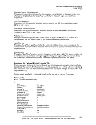 Securities Software (Network Services) 1
CHAPTER 1

PasswordPrompt "%U's password: "
The option “PasswordPrompt” specifies the password prompt that will be displayed for the user
when connecting to a host. Variables '%U' and '%H' give the user's login name and host,
respectively.
Ssh1Compatibility no
The option “Ssh1Compatibility” specifies whether or not to use SSH1 compatibility code with
SSH2 for ssh1 users.
Ssh1AgentCompatibility none
The option “Ssh1AgentCompatibility” specifies whether or not to also forward SSH1 agent
connections with SSH2 for ssh1 users.
NoDelay yes
The option “NoDelay” specifies if the socket option TCP_NODELAY should be enabled. It is
recommended that you set this option to “yes” to improve network performance.
KeepAlive yes
The option “KeepAlive” specifies whether the system should send keep alive messages to the
remote server. If set to “yes” then the death of the connection or crash of remote machines will be
properly noticed.
QuietMode no
The option “QuietMode” specifies whether the system runs in quiet mode. This option must be set
to “no” because in quiet mode, nothing is logged in the system log except for fatal errors. Since
we want to have information about users sessions it is preferable to disable this option.

Configure the “/etc/ssh2/sshd2_config” file
The configuration file for sshd2 “/etc/ssh2/sshd2_config” allows you to set options that modify the
operation of the daemon. The files contain keyword-value pairs, one per line, with keywords being
case insensitive. Here are the more important keywords; a complete listing is available in the man
page for sshd2 (8).
Edit the sshd2_config file (vi /etc/ssh2/sshs2_config) and add or change, if necessary:
# sshd2_config
# SSH 2.0 Server Configuration File
*:
Port
ListenAddress
Ciphers
IdentityFile
AuthorizationFile
HostKeyFile
PublicHostKeyFile
RandomSeedFile
ForwardAgent
ForwardX11
PasswordGuesses
MaxConnections
PermitRootLogin
AllowedAuthentications
RequiredAuthentications
VerboseMode
PrintMotd
CheckMail

22
192.168.1.1
blowfish
identification
authorization
hostkey
hostkey.pub
random_seed
no
no
3
5
no
publickey,password
publickey,password
no
yes
yes

Copyright 1999 - 2000 Gerhard Mourani, Open Network Architecture ® and OpenDocs Publishing

196

 