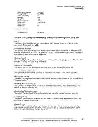 Securities Software (Network Services) 1
CHAPTER 1
UserConfigDirectory
SyslogFacility
Ssh1Compatibility
NoDelay
KeepAlive
UserKnownHosts
AllowHosts
DenyHosts
QuietMode

"%D/.ssh2"
DAEMON
no
yes
yes
yes
192.168.1.4
*
no

# subsystem definitions
subsystem-sftp

sftp-server

This tells sshd2_config file to set itself up for this particular configuration setup with:
Port 22
The option “Port” specifies which port number the ssh2 daemon listens to for ssh incoming
connection. The default port is 22.
ListenAddress 192.168.1.1
The option “ListenAddress” specifies the IP address of the interface network on which the ssh2
daemon server socket is bound. The default is “0.0.0.0”; to improve security you may specify only
the required ones to limit possible addresses.
Ciphers blowfish
The option “Ciphers” specifies what cipher should be used for encrypting sessions. The blowfish
uses 64-bit blocks and keys of up to 448 bits.
IdentityFile identification
The option “IdentityFile” specifies an alternate name for the user's identification file.
AuthorizationFile authorization
The option “AuthorizationFile” specifies an alternate name for the user's authorization file.
HostKeyFile hostkey
The option “HostKeyFile” specifies an alternate file containing the private host key. The default is
“/etc/ssh2/hostkey”.
PublicHostKeyFile hostkey.pub
The option “PublicHostKeyFile” specifies an alternate file containing the public host key. The
default is “/etc/ssh2/hostkey.pub”.
RandomSeedFile random_seed
The option “RandomSeedFile” specifies an alternate name for the user's random seed file.
ForwardAgent no
The option “ForwardAgent” specifies which connection authentication agent (if any) should be
forwarded to the remote machine.
ForwardX11 no
The option “ForwardX11” is for people that use the Xwindow GUI and want to automatically
redirect X11 sessions to the remote machine. Since we set up a server and don’t have a GUI
installed on it, we can safely turn this option off.

Copyright 1999 - 2000 Gerhard Mourani, Open Network Architecture ® and OpenDocs Publishing

197

 