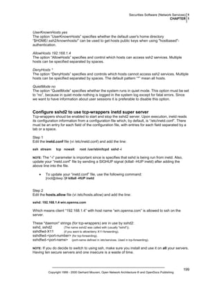 Securities Software (Network Services) 1
CHAPTER 1

UserKnownHosts yes
The option “UserKnownHosts” specifies whether the default user's home directory
“$HOME/.ssh2/knownhosts/” can be used to get hosts public keys when using "hostbased"authentication.
AllowHosts 192.168.1.4
The option “AllowHosts” specifies and control which hosts can access ssh2 services. Multiple
hosts can be specified separated by spaces.
DenyHosts *
The option “DenyHosts” specifies and controls which hosts cannot access ssh2 services. Multiple
hosts can be specified separated by spaces. The default pattern “*” mean all hosts.
QuietMode no
The option “QuietMode” specifies whether the system runs in quiet mode. This option must be set
to “no”, because in quiet mode nothing is logged in the system log except for fatal errors. Since
we want to have information about user sessions it is preferable to disable this option.

Configure sshd2 to use tcp-wrappers inetd super server
Tcp-wrappers shoud be enabled to start and stop the sshd2 server. Upon execution, inetd reads
its configuration information from a configuration file which, by default, is “/etc/inetd.conf”. There
must be an entry for each field of the configuration file, with entries for each field separated by a
tab or a space.
Step 1
Edit the inetd.conf file (vi /etc/inetd.conf) and add the line:
ssh stream

tcp nowait

root /usr/sbin/tcpd sshd -i

The “-i” parameter is important since is specifies that sshd is being run from inetd. Also,
update your “inetd.conf” file by sending a SIGHUP signal (killall -HUP inetd) after adding the
above line into the file.

NOTE:

•

To update your “inetd.conf” file, use the following command:
[root@deep /]# killall -HUP inetd

Step 2
Edit the hosts.allow file (vi /etc/hosts.allow) and add the line:
sshd: 192.168.1.4 win.openna.com

Which means client “192.168.1.4” with host name “win.openna.com” is allowed to ssh on the
server.
These "daemon" strings (for tcp-wrappers) are in use by sshd2:
sshd, sshd2
(The name sshd2 was called with (usually "sshd")).
sshdfwd-X11
(if you want to allow/deny X11-forwarding).
sshdfwd-<port-number> (for tcp-forwarding).
sshdfwd-<port-name> (port-name defined in /etc/services. Used in tcp-forwarding).
If you do decide to switch to using ssh, make sure you install and use it on all your servers.
Having ten secure servers and one insecure is a waste of time.

NOTE:

Copyright 1999 - 2000 Gerhard Mourani, Open Network Architecture ® and OpenDocs Publishing

199

 