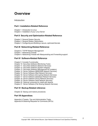 Overview
Introduction
Part I Installation-Related Reference
Chapter 1 Introduction to Linux
Chapter 2 Installation of your Linux Server

Part II Security and Optimization-Related Reference
Chapter 3 General System Security
Chapter 4 General System Optimization
Chapter 5 Configuring and Building a secure, optimized Kernels

Part III Networking-Related Reference
Chapter 6 TCP/IP Network Management
Chapter 7 Networking Firewall
Chapter 8 Networking Firewall with Masquerading and Forwarding support

Part IV Software-Related Reference
Chapter 9 Compiler Functionality
Chapter 10 Securities Software (Monitoring Tools)
Chapter 11 Securities Software (Network Services)
Chapter 12 Securities Software (System Integrity)
Chapter 13 Securities Software (Management & Limitation)
Chapter 14 Server Software (BIND/DNS Network Services)
Chapter 15 Server Software (Mail Network Services)
Chapter 16 Server Software (Encrypting Network Services)
Chapter 17 Server Software (Database Network Services)
Chapter 18 Server Software (Proxy Network Services)
Chapter 19 Server Software (Web Network Services)
Chapter 20 Optional component to install with Apache
Chapter 21 Server Software (File Sharing Network Services)

Part VI Backup-Related reference
Chapter 22 Backup and restore procedures

Part VII Appendixes
Appendix A Tweaks, Tips and Administration Tasks
Appendix B Obtaining Requests for Comments (RFCs)

Copyright 1999 - 2000 Gerhard Mourani, Open Network Architecture ® and OpenDocs Publishing

2

 