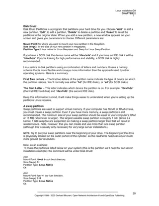 Linux Installation 0
CHAPTER 2

Disk Druid
Disk Druid Partitions is a program that partitions your hard drive for you. Choose “Add” to add a
new partition, “Edit” to edit a partition, “Delete” to delete a partition and “Reset” to reset the
partitions to the original state. When you add a new partition, a new window appears on your
screen and gives you parameters to choose. Different parameters are:
Mount Point: for where you want to mount your new partition in the filesystem.
Size (Megs): for the size of your new partition in megabytes.
Partition Type: Linux native for Linux filesystem and Swap for Linux Swap Partition.

If you have a SCSI disk the device name will be “/dev/sda” and if you have an IDE disk it will be
“/dev/hda”. If you’re looking for high performance and stability, a SCSI disk is highly
recommended.
Linux refers to disk partitions using a combination of letters and numbers. It uses a naming
scheme that is more flexible and conveys more information than the approach used by other
operating systems. Here is a summary:
First Two Letters – The first two letters of the partition name indicate the type of device on which
the partition resides. You’ll normally see either “hd” (for IDE disks), or “sd” (for SCSI disks).
The Next Letter – This letter indicates which device the partition is on. For example: “/dev/hda”
(the first IDE hard disk) and “/dev/hdb” (the second IDE disk).
Keep this information in mind, it will make things easier to understand when you’re setting up the
partitions Linux requires.
A swap partition
Swap partitions are used to support virtual memory. If your computer has 16 MB of RAM or less,
you must create a swap partition. Even if you have more memory, a swap partition is still
recommended. The minimum size of your swap partition should be equal to your computer’s RAM
or 16 MB (whichever is larger). The largest useable swap partition is roughly 1 GB, (since 2.2
kernel, 1 GB swap file are supported) so making a swap partition larger than that will result in
wasted space. Note, however, that you can create and use more than one swap partition
(although this is usually only necessary for very large server installations).
Try to put your swap partitions near the beginning of your drive. The beginning of the drive
is physically located on the outer portion of the cylinder, so the read/write head can cover much
more ground per revolution.

NOTE:

Now, as an example:
To make the partitions listed below on your system (this is the partition we’ll need for our server
installation example); the command will be under Disk Druid:
Add
Mount Point: /boot
our /boot directory.
Size (Megs): 5
Partition Type: Linux Native
Ok
Add
Mount Point: /usr
our /usr directory.
Size (Megs): 512
Partition Type: Linux Native
Ok

Copyright 1999 - 2000 Gerhard Mourani, Open Network Architecture ® and OpenDocs Publishing

20

 