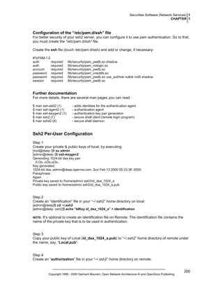 Securities Software (Network Services) 1
CHAPTER 1

Configuration of the “/etc/pam.d/ssh” file
For better security of your ssh2 server, you can configure it to use pam authentication. Do to that,
you must create the “/etc/pam.d/ssh” file.
Create the ssh file (touch /etc/pam.d/ssh) and add or change, if necessary:
#%PAM-1.0
auth
required
auth
required
account
required
password required
password required
session
required

/lib/security/pam_pwdb.so shadow
/lib/security/pam_nologin.so
/lib/security/pam_pwdb.so
/lib/security/pam_cracklib.so
/lib/security/pam_pwdb.so use_authtok nullok md5 shadow
/lib/security/pam_pwdb.so

Further documentation
For more details, there are several man pages you can read:
$ man ssh-add2 (1)
$ man ssh-agent2 (1)
$ man ssh-keygen2 (1)
$ man ssh2 (1)
$ man sshd2 (8)

- adds identities for the authentication agent
- authentication agent
- authentication key pair generation
- secure shell client (remote login program)
- secure shell daemon

Ssh2 Per-User Configuration
Step 1
Create your private & public keys of local, by executing:
[root@deep /]# su admin
[admin@deep /]$ ssh-keygen2
Generating 1024-bit dsa key pair
6 Oo..oOo.oOo.
Key generated.
1024-bit dsa, admin@deep.openna.com, Sun Feb 13 2000 05:33:38 -0500
Passphrase :
Again
:
Private key saved to /home/admin/.ssh2/id_dsa_1024_a
Public key saved to /home/admin/.ssh2/id_dsa_1024_a.pub

Step 2
Create an “identification” file in your “~/.ssh2” home directory on local:
[admin@deep]$ cd ~/.ssh2
[admin@deep .ssh2]$ echo “IdKey id_dsa_1024_a” > identification

It’s optional to create an identification file on Remote. The identification file contains the
name of the private key that is to be used in authentication.

NOTE:

Step 3
Copy your public key of Local (id_dsa_1024_a.pub) to “~/.ssh2” home directory of remote under
the name, say, “Local.pub”.

Step 4
Create an “authorization” file in your “~/.ssh2” home directory on remote:

Copyright 1999 - 2000 Gerhard Mourani, Open Network Architecture ® and OpenDocs Publishing

200

 