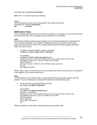 Securities Software (Network Services) 1
CHAPTER 1
[admin@remote .ssh2]$ touch authorization
NOTE:

The “~/” mean the user home directory.

Step 5
Add the following one line to the “authorization” file on the remote host:
[admin@remote .ssh2]$ vi authorization
key
Local.pub

SSH2 Users Tools
The commands listed belows are some that we use often in our regular use, but many more exist,
and you should check the man page and documentation for more details.
ssh2
Ssh2 (Secure Shell) provides secure encrypted communications between two untrusted hosts
over an insecure network. It is a program for logging securely into a remote machine and
executing commands from there. It is a suitable replacement for insecure program like telnet,
rlogin, rcp, rdist, and rsh.
•

To login to a remote machine, use the command:
[root@deep /]# ssh2 -l <login_name> <hostname>

For example:
[root@deep /]# ssh2 -l admin www.openna.com
Passphrase for key "/home/admin/.ssh2/id_dsa_1024_a" with comment "1024-bit dsa,
admin@deep.openna.com, Tue Oct 19 1999 14:31:40 -0400":
admin's password:
Last login: Tue Oct 19 1999 18:13:00 -0400 from deep.openna.com
No mail.
[admin@www admin]$

Where <login_name> is the name you use to connect to the ssh2 remote server and <hostname>
is the address of your ssh2 remote server.
sftp2
The sftp2 (Secure File Transfer) utility is an ftp-like client that provides file transfers over the
network. You must already be connected with ssh2 before using the sftp2 utility.
•

To ftp over ssh2, use the following command:
[admin@deep /]$ sftp2 <hostname>
For example:
[admin@deep /]$ sftp2 www.openna.com
local path : /home/admin
Passphrase for key "/home/admin/.ssh2/id_dsa_1024_a" with comment "1024-bit dsa,
admin@deep.openna.com, Tue Oct 19 1999 14:31:40 -0400":
admin's password:
admin's password:
remote path : /home/admin
sftp>

Where <hostname> is the name of the remote server you want to sftp.

Copyright 1999 - 2000 Gerhard Mourani, Open Network Architecture ® and OpenDocs Publishing

201

 