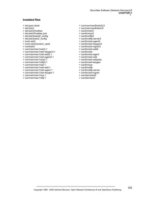 Securities Software (Network Services) 1
CHAPTER 1

Installed files
> /etc/pam.d/ssh
> /etc/ssh2
> /etc/ssh2/hostkey
> /etc/ssh2/hostkey.pub
> /etc/ssh2/sshd2_config
> /etc/ssh2/ssh2_config
> /root/.ssh2
> /root/.ssh2/random_seed
> /root/ssh2
> /usr/man/man1/ssh2.1
> /usr/man/man1/ssh-keygen2.1
> /usr/man/man1/ssh-add2.1
> /usr/man/man1/ssh-agent2.1
> /usr/man/man1/scp2.1
> /usr/man/man1/sftp2.1
> /usr/man/man1/ssh.1
> /usr/man/man1/ssh-add.1
> /usr/man/man1/ssh-agent.1
> /usr/man/man1/ssh-keygen.1
> /usr/man/man1/scp.1
> /usr/man/man1/sftp.1

> /usr/man/man8/sshd2.8
> /usr/man/man8/sshd.8
> /usr/bin/ssh2
> /usr/bin/scp2
> /usr/bin/sftp2
> /usr/bin/sftp-server2
> /usr/bin/ssh-agent2
> /usr/bin/ssh-keygen2
> /usr/bin/ssh-signer2
> /usr/bin/ssh-add2
> /usr/bin/ssh
> /usr/bin/ssh-agent
> /usr/bin/ssh-add
> /usr/bin/ssh-askpass
> /usr/bin/ssh-keygen
> /usr/bin/scp
> /usr/bin/sftp
> /usr/bin/sftp-server
> /usr/bin/ssh-signer
> /usr/sbin/sshd2
> /usr/sbin/sshd

Copyright 1999 - 2000 Gerhard Mourani, Open Network Architecture ® and OpenDocs Publishing

202

 