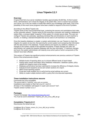 Securities Software (System Integrity) 1
CHAPTER 2

Linux Tripwire 2.2.1
Overview
A typical Red Hat Linux server installation handles approximately 30,400 files. At their busiest
times, administrators can’t check the integrity of all system files, and if a cracker has accessed
your server, he or she can install or modify files without your knowledge quite easily. Due to the
possibility of this event some programs have been created to respond to this kind of problem.
According to the official Tripwire site:
Tripwire works at the most fundamental layer, protecting the servers and workstations that make
up the corporate network. Tripwire works by first scanning a computer and creating a database of
system files, a compact digital "snapshot" of the system in a known secure state. The user can
configure Tripwire very precisely, specifying individual files and directories on each machine to
monitor, or creating a standard template that can be used on all machines in an enterprise.
Once this baseline database is created, a system administrator can use Tripwire to check the
integrity of a system at any time. By scanning the current system and comparing that information
with the data stored in the database, Tripwire detects and reports any additions, deletions, or
changes to the system outside of the specified boundaries. If these changes are valid, the
administrator can update the baseline database with the new information. If malicious changes
are found, the system administrator will instantly know which parts of which components of the
network have been affected.
This version of Tripwire has significant product enhancements over previous versions of Tripwire.
Some of the enhancements include:
Multiple levels of reporting allow you to choose different levels of report detail.
Syslog option sends information about database initialization, database update, policy
update and integrity check to the syslog.
Database performance has been optimized to increase the efficiency of integrity checks.
Individual email recipients can be sent certain sections of a report.
SMTP email reporting support.
Email test mode enables you to verify that the email settings are correct.
Ability to create multiple sections within a policy file to be executed separately.

These installation instructions assume
Commands are Unix-compatible.
The source path is “/var/tmp” (other paths are possible).
Installations were tested on Red Hat Linux 6.1 and 6.2.
All steps in the installation will happen in super-user account “root”.
Tripwire version number is 2.2.1

Packages
Tripwire Homepage: http://www.tripwiresecurity.com/
You must be sure to download: Tripwire_221_for_Linux_x86_tar.gz

Compilation Tripwire-2.2.1
Decompress the tarball (tar.gz).
[root@deep /]# cp Tripwire_version_for_Linux_x86_tar.gz /var/tmp
[root@deep /]# cd /var/tmp

Copyright 1999 - 2000 Gerhard Mourani, Open Network Architecture ® and OpenDocs Publishing

204

 