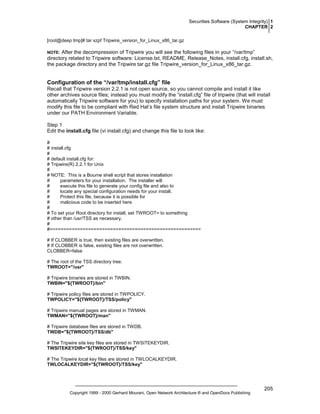 Securities Software (System Integrity) 1
CHAPTER 2
[root@deep tmp]# tar xzpf Tripwire_version_for_Linux_x86_tar.gz

After the decompression of Tripwire you will see the following files in your “/var/tmp”
directory related to Tripwire software: License.txt, README, Release_Notes, install.cfg, install.sh,
the package directory and the Tripwire tar.gz file Tripwire_version_for_Linux_x86_tar.gz.

NOTE:

Configuration of the “/var/tmp/install.cfg” file
Recall that Tripwire version 2.2.1 is not open source, so you cannot compile and install it like
other archives source files; instead you must modify the “install.cfg” file of tripwire (that will install
automatically Tripwire software for you) to specify installation paths for your system. We must
modify this file to be compliant with Red Hat’s file system structure and install Tripwire binaries
under our PATH Environment Variable.
Step 1
Edit the install.cfg file (vi install.cfg) and change this file to look like:
#
# install.cfg
#
# default install.cfg for:
# Tripwire(R) 2.2.1 for Unix
#
# NOTE: This is a Bourne shell script that stores installation
#
parameters for your installation. The installer will
#
execute this file to generate your config file and also to
#
locate any special configuration needs for your install.
#
Protect this file, because it is possible for
#
malicious code to be inserted here
#
# To set your Root directory for install, set TWROOT= to something
# other than /usr/TSS as necessary.
#
#=======================================================
# If CLOBBER is true, then existing files are overwritten.
# If CLOBBER is false, existing files are not overwritten.
CLOBBER=false
# The root of the TSS directory tree.
TWROOT="/usr"
# Tripwire binaries are stored in TWBIN.
TWBIN="${TWROOT}/bin"
# Tripwire policy files are stored in TWPOLICY.
TWPOLICY="${TWROOT}/TSS/policy"
# Tripwire manual pages are stored in TWMAN.
TWMAN="${TWROOT}/man"
# Tripwire database files are stored in TWDB.
TWDB="${TWROOT}/TSS/db"
# The Tripwire site key files are stored in TWSITEKEYDIR.
TWSITEKEYDIR="${TWROOT}/TSS/key"
# The Tripwire local key files are stored in TWLOCALKEYDIR.
TWLOCALKEYDIR="${TWROOT}/TSS/key"

Copyright 1999 - 2000 Gerhard Mourani, Open Network Architecture ® and OpenDocs Publishing

205

 