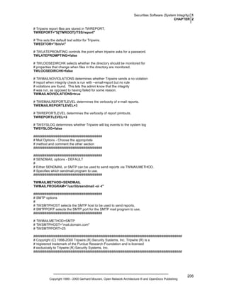 Securities Software (System Integrity) 1
CHAPTER 2
# Tripwire report files are stored in TWREPORT.
TWREPORT="${TWROOT}/TSS/report"
# This sets the default text editor for Tripwire.
TWEDITOR="/bin/vi"
# TWLATEPROMTING controls the point when tripwire asks for a password.
TWLATEPROMPTING=false
# TWLOOSEDIRCHK selects whether the directory should be monitored for
# properties that change when files in the directory are monitored.
TWLOOSEDIRCHK=false
# TWMAILNOVIOLATIONS determines whether Tripwire sends a no violation
# report when integrity check is run with --email-report but no rule
# violations are found. This lets the admin know that the integrity
# was run, as opposed to having failed for some reason.
TWMAILNOVIOLATIONS=true
# TWEMAILREPORTLEVEL determines the verbosity of e-mail reports.
TWEMAILREPORTLEVEL=3
# TWREPORTLEVEL determines the verbosity of report printouts.
TWREPORTLEVEL=3
# TWSYSLOG determines whether Tripwire will log events to the system log
TWSYSLOG=false
#####################################
# Mail Options - Choose the appropriate
# method and comment the other section
#####################################
#####################################
# SENDMAIL options - DEFAULT
#
# Either SENDMAIL or SMTP can be used to send reports via TWMAILMETHOD.
# Specifies which sendmail program to use.
#####################################
TWMAILMETHOD=SENDMAIL
TWMAILPROGRAM="/usr/lib/sendmail -oi -t"
#####################################
# SMTP options
#
# TWSMTPHOST selects the SMTP host to be used to send reports.
# SMTPPORT selects the SMTP port for the SMTP mail program to use.
#####################################
# TWMAILMETHOD=SMTP
# TWSMTPHOST="mail.domain.com"
# TWSMTPPORT=25
################################################################################
# Copyright (C) 1998-2000 Tripwire (R) Security Systems, Inc. Tripwire (R) is a
# registered trademark of the Purdue Research Foundation and is licensed
# exclusively to Tripwire (R) Security Systems, Inc.
################################################################################

Copyright 1999 - 2000 Gerhard Mourani, Open Network Architecture ® and OpenDocs Publishing

206

 