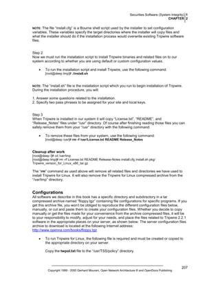 Securities Software (System Integrity) 1
CHAPTER 2

The file “install.cfg” is a Bourne shell script used by the installer to set configuration
variables. These variables specify the target directories where the installer will copy files and
what the installer should do if the installation process would overwrite existing Tripwire software
files.

NOTE:

Step 2
Now we must run the installation script to install Tripwire binaries and related files on to our
system according to whether you are using default or custom configuration values.
•

To run the installation script and install Tripwire, use the following command:
[root@deep tmp]# ./install.sh

The “install.sh” file is the installation script which you run to begin installation of Tripwire.
During the installation procedure, you will:

NOTE:

1. Answer some questions related to the installation.
2. Specify two pass phrases to be assigned for your site and local keys.

Step 3
When Tripwire is installed in our system it will copy “License.txt”, “README”, and
“Release_Notes” files under “/usr” directory. Of course after finishing reading those files you can
safely remove them from your “/usr” directory with the following command:
•

To remove these files from your system, use the following command:
[root@deep /usr]# rm -f /usr/License.txt README Release_Notes

Cleanup after work
[root@deep /]# cd /var/tmp
[root@deep tmp]# rm -rf License.txt README Release-Notes install.cfg install.sh pkg/
Tripwire_version_for_Linux_x86_tar.gz

The “rm” command as used above will remove all related files and directories we have used to
install Tripwire for Linux. It will also remove the Tripwire for Linux compressed archive from the
“/var/tmp” directory.

Configurations
All software we describe in this book has a specific directory and subdirectory in a tar
compressed archive named “floppy.tgz” containing file configurations for specific programs. If you
get this archive file, you won’t be obliged to reproduce the different configuration files below,
manually, or cut and paste them to create your configuration files. Whether you decide to copy
manually or get the files made for your convenience from the archive compressed files, it will be
to your responsibility to modify, adjust for your needs, and place the files related to Tripwire 2.2.1
software in the appropriate places on your server, as shown below. The server configuration files
archive to download is located at the following Internet address:
http://www.openna.com/books/floppy.tgz
•

To run Tripwire for Linux, the following file is required and must be created or copied to
the appropriate directory on your server.
Copy the twpol.txt file to the “/usr/TSS/policy” directory.

Copyright 1999 - 2000 Gerhard Mourani, Open Network Architecture ® and OpenDocs Publishing

207

 