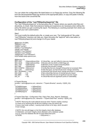 Securities Software (System Integrity) 1
CHAPTER 2

You can obtain the configuration file listed below on our floppy.tgz archive. Copy the following file
from the decompressed floppy.tgz archive to the appropriate place, or copy and paste it directly
from this book to the concerned file.

Configuration of the “/usr/TSS/policy/twpol.txt” file
The “/usr/TSS/policy/twpol.txt” is the text policy file of Tripwire where you specify what files and
directories, to check. Note that extensive testing and experience are necessary when editing this
policy file before you get a working file report. The following is a working example from where you
can start your own customization.
Step1
You must modify the default policy file, or create your own. The “policyguide.txt” file under
“/usr/TSS/policy” directory can help you. Open the policy file “twpol.txt” with a text editor (vi
/usr/TSS/policy/twpol.txt) and change it to fit your needs:
@@section GLOBAL
TWROOT="/usr";
TWBIN="/usr/bin";
TWPOL="/usr/TSS/policy";
TWDB="/usr/TSS/db";
TWSKEY="/usr/TSS/key";
TWLKEY="/usr/TSS/key";
TWREPORT="/usr/TSS/report";
HOSTNAME=deep.openna.com;
@@section FS
SEC_CRIT
= $(IgnoreNone)-SHa;
SEC_SUID
= $(IgnoreNone)-SHa;
SEC_TCB
= $(ReadOnly);
SEC_BIN
= $(ReadOnly);
SEC_CONFIG = $(Dynamic);
SEC_LOG
= $(Growing);
SEC_INVARIANT = +pug;
SIG_LOW
= 33;
SIG_MED
= 66;
SIG_HI
= 100;

# Critical files - we can't afford to miss any changes.
# Binaries with the SUID or SGID flags set.
# Members of the Trusted Computing Base.
# Binaries that shouldn't change
# Config files that are changed infrequently but accessed often.
# Files that grow, but that should never change ownership.
# Directories that should never change permission or ownership.
# Non-critical files that are of minimal security impact
# Non-critical files that are of significant security impact
# Critical files that are significant points of vulnerability

# Tripwire Binaries
(emailto = admin@openna.com, rulename = "Tripwire Binaries", severity = $(SIG_HI))
{
$(TWBIN)/siggen
-> $(ReadOnly);
$(TWBIN)/tripwire
-> $(ReadOnly);
$(TWBIN)/twadmin
-> $(ReadOnly);
$(TWBIN)/twprint
-> $(ReadOnly);
}
# Tripwire Data Files - Configuration Files, Policy Files, Keys, Reports, Databases
(emailto = admin@openna.com, rulename = "Tripwire Data Files", severity = $(SIG_HI))
{
# NOTE: Removing the inode attribute because when Tripwire creates a backup
# it does so by renaming the old file and creating a new one (which will
# have a new inode number). Leaving inode turned on for keys, which shouldn't
# ever change.
# NOTE: this rule will trigger on the first integrity check after database
# initialization, and each integrity check afterward until a database update
# is run, since the database file will not exist before that point.
$(TWDB)
-> $(Dynamic) -i;

Copyright 1999 - 2000 Gerhard Mourani, Open Network Architecture ® and OpenDocs Publishing

208

 
