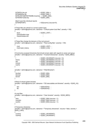 Securities Software (System Integrity) 1
CHAPTER 2
$(TWPOL)/tw.pol
-> $(SEC_BIN) -i;
$(TWBIN)/tw.cfg
-> $(SEC_BIN) -i;
$(TWLKEY)/$(HOSTNAME)-local.key -> $(SEC_BIN) ;
$(TWSKEY)/site.key
-> $(SEC_BIN) ;
#don't scan the individual reports
$(TWREPORT)

-> $(Dynamic) (recurse=0);

}
# These files are critical to a correct system boot.
(emailto = admin@openna.com, rulename = "Critical system boot files", severity = 100)
{
/boot
-> $(SEC_CRIT) ;
!/boot/System.map
;
!/boot/module-info
;
}
# These files change the behavior of the root account
(emailto = admin@openna.com, rulename = "Root config files", severity = 100)
{
/root
-> $(SEC_CRIT) ;
/root/.bash_history
-> $(SEC_LOG) ;
}
# Commonly accessed directories that should remain static with regards to owner and group
(emailto = admin@openna.com, rulename = "Invariant Directories", severity = $(SIG_MED))
{
/
-> $(SEC_INVARIANT) (recurse = 0);
/home
-> $(SEC_INVARIANT) (recurse = 0);
/etc
-> $(SEC_INVARIANT) (recurse = 0);
/chroot
-> $(SEC_INVARIANT) (recurse = 0);
/cache
-> $(SEC_INVARIANT) (recurse = 0);
}
(emailto = admin@openna.com, rulename = "Shell Binaries")
{
/bin/bsh
-> $(SEC_BIN);
/bin/csh
-> $(SEC_BIN);
/bin/sh
-> $(SEC_BIN);
}
# Rest of critical system binaries
(emailto = admin@openna.com, rulename = "OS executables and libraries", severity = $(SIG_HI))
{
/bin
-> $(ReadOnly) ;
/lib
-> $(ReadOnly) ;
}
# Local files
(emailto = admin@openna.com, rulename = "User binaries", severity = $(SIG_MED))
{
/sbin
-> $(SEC_BIN) (recurse = 1);
/usr/sbin
-> $(SEC_BIN) (recurse = 1);
/usr/bin
-> $(SEC_BIN) (recurse = 1);
}
# Temporary directories
(emailto = admin@openna.com, rulename = "Temporary directories", recurse = false, severity =
$(SIG_LOW))
{
/usr/tmp
-> $(SEC_INVARIANT);
/var/tmp
-> $(SEC_INVARIANT);

Copyright 1999 - 2000 Gerhard Mourani, Open Network Architecture ® and OpenDocs Publishing

209

 
