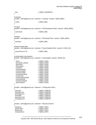 Securities Software (System Integrity) 1
CHAPTER 2
/tmp

-> $(SEC_INVARIANT);

}
# Libraries
(emailto = admin@openna.com, rulename = "Libraries", severity = $(SIG_MED))
{
/usr/lib
-> $(SEC_BIN);
}
# Include
(emailto = admin@openna.com, rulename = "OS Development Files", severity = $(SIG_MED))
{
/usr/include
-> $(SEC_BIN);
}
# Shared
(emailto = admin@openna.com, rulename = "OS Shared Files", severity = $(SIG_MED))
{
/usr/share
-> $(SEC_BIN);
}
# Kernel headers files
(emailto = admin@openna.com, rulename = "Kernel Headers Files", severity = $( SIG_HI))
{
/usr/src/linux-2.2.14
-> $(SEC_BIN);
}
# setuid/setgid root programs
(emailto = admin@openna.com, rulename = "setuid/setgid", severity = $(SIG_HI))
{
/bin/su
-> $(SEC_SUID);
/sbin/pwdb_chkpwd
-> $(SEC_SUID);
/sbin/dump
-> $(SEC_SUID);
/sbin/restore
-> $(SEC_SUID);
/usr/bin/at
-> $(SEC_SUID);
/usr/bin/passwd
-> $(SEC_SUID);
/usr/bin/suidperl
-> $(SEC_SUID);
/usr/bin/crontab
-> $(SEC_SUID);
/usr/sbin/sendmail
-> $(SEC_SUID);
/usr/bin/man
-> $(SEC_SUID);
/usr/bin/sperl5.00503
-> $(SEC_SUID);
/usr/bin/slocate
-> $(SEC_SUID);
/usr/sbin/utempter
-> $(SEC_SUID);
/sbin/netreport
-> $(SEC_SUID);
}
(emailto = admin@openna.com, rulename = "Configuration Files")
{
/etc/hosts
-> $(SEC_CONFIG);
/etc/inetd.conf
-> $(SEC_CONFIG);
/etc/initlog.conf
-> $(SEC_CONFIG);
/etc/inittab
-> $(SEC_CONFIG);
/etc/resolv.conf
-> $(SEC_CONFIG);
/etc/syslog.conf
-> $(SEC_CONFIG);
}
(emailto = admin@openna.com, rulename = "Security Control")
{
/etc/group
-> $(SEC_CRIT);
/etc/security/
-> $(SEC_CRIT);
/lib/security/
-> $(SEC_CRIT);
/var/spool/cron
-> $(SEC_CRIT);

Copyright 1999 - 2000 Gerhard Mourani, Open Network Architecture ® and OpenDocs Publishing

210

 