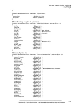 Securities Software (System Integrity) 1
CHAPTER 2
}
(emailto = admin@openna.com, rulename = "Login Scripts")
{
/etc/csh.login
-> $(SEC_CONFIG);
/etc/profile
-> $(SEC_CONFIG);
}
# These files change every time the system boots
(emailto = admin@openna.com, rulename = "System boot changes", severity = $(SIG_HI))
{
/dev/log
-> $(Dynamic) ;
/dev/cua0
-> $(Dynamic) ;
/dev/console
-> $(Dynamic) ;
/dev/tty2
-> $(Dynamic) ; # tty devices
/dev/tty3
-> $(Dynamic) ; # are extremely
/dev/tty4
-> $(Dynamic) ; # variable
/dev/tty5
-> $(Dynamic) ;
/dev/tty6
-> $(Dynamic) ;
/dev/urandom
-> $(Dynamic) ;
/dev/initctl
-> $(Dynamic) ;
/var/lock/subsys
-> $(Dynamic) ;
/var/run
-> $(Dynamic) ; # daemon PIDs
/var/log
-> $(Dynamic) ;
/etc/ioctl.save
-> $(Dynamic) ;
/etc/.pwd.lock
-> $(Dynamic) ;
/etc/mtab
-> $(Dynamic) ;
/lib/modules
-> $(Dynamic) ;
}
# Critical configuration files
(emailto = admin@openna.com, rulename = "Critical configuration files", severity = $(SIG_HI))
{
/etc/conf.modules
-> $(ReadOnly) ;
/etc/crontab
-> $(ReadOnly) ;
/etc/cron.hourly
-> $(ReadOnly) ;
/etc/cron.daily
-> $(ReadOnly) ;
/etc/cron.weekly
-> $(ReadOnly) ;
/etc/cron.monthly
-> $(ReadOnly) ;
/etc/default
-> $(ReadOnly) ;
/etc/fstab
-> $(ReadOnly) ;
/etc/group-> $(ReadOnly) ; # changes should be infrequent
/etc/host.conf
-> $(ReadOnly) ;
/etc/hosts.allow
-> $(ReadOnly) ;
/etc/hosts.deny
-> $(ReadOnly) ;
/etc/lilo.conf
-> $(ReadOnly) ;
/etc/logrotate.conf
-> $(ReadOnly) ;
/etc/pwdb.conf
-> $(ReadOnly) ;
/etc/securetty
-> $(ReadOnly) ;
/etc/sendmail.cf
-> $(ReadOnly) ;
/etc/protocols
-> $(ReadOnly) ;
/etc/services
-> $(ReadOnly) ;
/etc/rc.d/init.d
-> $(ReadOnly) ;
/etc/rc.d
-> $(ReadOnly) ;
/etc/motd
-> $(ReadOnly) ;
/etc/passwd
-> $(ReadOnly) ;
/etc/passwd-> $(ReadOnly) ;
/etc/profile.d
-> $(ReadOnly) ;
/etc/rpc
-> $(ReadOnly) ;
/etc/sysconfig
-> $(ReadOnly) ;
/etc/shells
-> $(ReadOnly) ;
/etc/nsswitch.conf
-> $(ReadOnly) ;

Copyright 1999 - 2000 Gerhard Mourani, Open Network Architecture ® and OpenDocs Publishing

211

 