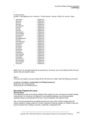 Securities Software (System Integrity) 1
CHAPTER 2
}
# Critical devices
(emailto = admin@openna.com, rulename = "Critical devices", severity = $(SIG_HI), recurse = false)
{
/dev/kmem
-> $(Device) ;
/dev/mem
-> $(Device) ;
/dev/null
-> $(Device) ;
/dev/zero
-> $(Device) ;
/proc/devices
-> $(Device) ;
/proc/net
-> $(Device) ;
/proc/tty
-> $(Device) ;
/proc/sys
-> $(Device) ;
/proc/cpuinfo
-> $(Device) ;
/proc/modules
-> $(Device) ;
/proc/mounts
-> $(Device) ;
/proc/dma
-> $(Device) ;
/proc/filesystems
-> $(Device) ;
/proc/ide
-> $(Device) ;
/proc/interrupts
-> $(Device) ;
/proc/ioports
-> $(Device) ;
/proc/scsi
-> $(Device) ;
/proc/kcore
-> $(Device) ;
/proc/self
-> $(Device) ;
/proc/kmsg
-> $(Device) ;
/proc/stat
-> $(Device) ;
/proc/ksyms
-> $(Device) ;
/proc/loadavg
-> $(Device) ;
/proc/uptime
-> $(Device) ;
/proc/locks
-> $(Device) ;
/proc/version
-> $(Device) ;
/proc/meminfo
-> $(Device) ;
/proc/cmdline
-> $(Device) ;
/proc/misc
-> $(Device) ;
}

This is an example policy file we provide you; of course, you must modify this file to fit your
system files and specific needs.

NOTE:

Step 2
Once you are ready to use your policy file for the first time, install it with the following command:
[root@deep /]# twadmin --create-polfile /usr/TSS/policy/twpol.txt
Please enter your site passphrase:
Wrote policy file: /usr/TSS/policy/tw.pol

Securing Tripwire for Linux
Security Issue
It is important to make sure that the integrity of the system you are running has not been already
compromised. For maximum confidence in your baseline database, you should generate
operating system and application files from a clean installation and original media.
Also, it is recommended that you delete the plain text copy of the Tripwire configuration file
named “twcfg.txt” located under the “/usr/bin” directory to hide the location of Tripwire’s files and
prevent anyone from creating a second, or alternate, configuration file.

Copyright 1999 - 2000 Gerhard Mourani, Open Network Architecture ® and OpenDocs Publishing

212

 