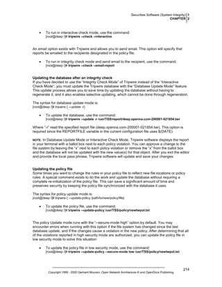 Securities Software (System Integrity) 1
CHAPTER 2

•

To run in interactive check mode, use the command:
[root@deep /]# tripwire --check --interactive

An email option exists with Tripwire and allows you to send email. This option will specify that
reports be emailed to the recipients designated in the policy file.
•

To run in integrity check mode and send email to the recipient, use the command:
[root@deep /]# tripwire --check --email-report

Updating the database after an integrity check
If you have decided to use the “Integrity Check Mode” of Tripwire instead of the “Interactive
Check Mode”, you must update the Tripwire database with the “Database Update Mode” feature.
This update process allows you to save time by updating the database without having to
regenerate it, and it also enables selective updating, which cannot be done through regeneration.
The syntax for database update mode is:
[root@deep /]# tripwire { --update -r}

•

To update the database, use the command:
[root@deep /]# tripwire --update -r /usr/TSS/report/deep.openna.com-200001-021854.twr

Where “-r” read the specified report file (deep.openna.com-200001-021854.twr). This option is
required since the REPORTFILE variable in the current configuration file uses $(DATE).
In Database Update Mode or Interactive Check Mode, Tripwire software displays the report
in your terminal with a ballot box next to each policy violation. You can approve a change to the
file system by leaving the “x” next to each policy violation or remove the “x” from the ballot box
and the database will not be updated with the new value(s) for that object. After you exit the editor
and provide the local pass phrase, Tripwire software will update and save your changes.

NOTE:

Updating the policy file
Some times you want to change the rules in your policy file to reflect new file locations or policy
rules. A special command exists to do the work and update the database without requiring a
complete re-initialization of the policy file. This can save a significant amount of time and
preserves security by keeping the policy file synchronized with the database it uses.
The syntax for policy update mode is:
[root@deep /]# tripwire { --update-policy /path/to/new/policy/file}

•

To update the policy file, use the command:
[root@deep /]# tripwire --update-policy /usr/TSS/policy/newtwpol.txt

The policy Update mode runs with the “--secure-mode high” option by default. You may
encounter errors when running with this option if the file system has changed since the last
database update, and if the changes cause a violation in the new policy. After determining that all
of the violations reported in high security mode are authorized, you can update the policy file in
low security mode to solve this situation:
•

To update the policy file in low security mode, use the command:
[root@deep /]# tripwire --update-policy --secure-mode low /usr/TSS/policy/newtwpol.txt

Copyright 1999 - 2000 Gerhard Mourani, Open Network Architecture ® and OpenDocs Publishing

214

 