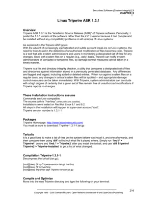 Securities Software (System Integrity) 1
CHAPTER 2

Linux Tripwire ASR 1.3.1
Overview
Tripwire ASR 1.3.1 is the “Academic Source Release (ASR)” of Tripwire software. Personally, I
prefer the 1.3.1 version of the software rather than the 2.2.1 version because it can compile and
be installed without any compatibility problems on all versions of Linux systems.
As explained in the Tripwire ASR goals:
With the advent of increasingly sophisticated and subtle account break-ins on Unix systems, the
need for tools to aid in the detection of unauthorized modification of files becomes clear. Tripwire
is a tool that aids system administrators and users in monitoring a designated set of files for any
changes. Used with system files on a regular (e.g., daily) basis, Tripwire can notify system
administrators of corrupted or tampered files, so damage control measures can be taken in a
timely manner.
Tripwire is a file and directory integrity checker, a utility that compares a designated set of files
and directories against information stored in a previously generated database. Any differences
are flagged and logged, including added or deleted entries. When run against system files on a
regular basis, any changes in critical system files will be spotted -- and appropriate damage
control measures can be taken immediately. With Tripwire, system administrators can conclude
with a high degree of certainty that a given set of files remain free of unauthorized modifications if
Tripwire reports no changes.

These installation instructions assume
Commands are Unix-compatible.
The source path is “/var/tmp” (other paths are possible).
Installations were tested on Red Hat Linux 6.1 and 6.2.
All steps in the installation will happen in super-user account “root”.
Tripwire version number is 1.3.1-1

Packages
Tripwire Homepage: http://www.tripwiresecurity.com/
You must be sure to download: Tripwire-1.3.1-1.tar.gz

Tarballs
It is a good idea to make a list of files on the system before you install it, and one afterwards, and
then compare them using ‘diff’ to find out what file it placed where. Simply run ‘find /* >
Tripwire1’ before and ‘find /* > Tripwire2’ after you install the tarball, and use ‘diff Tripwire1
Tripwire2 > Tripwire-Installed’ to get a list of what changed.

Compilation Tripwire-1.3.1-1
Decompress the tarball (tar.gz).
[root@deep /]# cp Tripwire-version.tar.gz /var/tmp
[root@deep /]# cd /var/tmp
[root@deep tmp]# tar xzpf Tripwire-version.tar.gz

Compile and Optimize
Move into the new Tripwire directory and type the following on your terminal:

Copyright 1999 - 2000 Gerhard Mourani, Open Network Architecture ® and OpenDocs Publishing

216

 