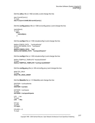 Securities Software (System Integrity) 1
CHAPTER 2

Edit the utils.c file (vi +462 src/utils.c) and change the line:
else if (iscntrl(*pcin)) {
To read:
else if (!(*pcin & 0x80) && iscntrl(*pcin)) {

Edit the config.parse.c file (vi +356 src/config.parse.c) and change the line:
rewind(fpout);
To read:
else {
rewind(fpin);
}

Edit the config.h file (vi +106 include/config.h) and change the line:
#define CONFIG_PATH "/usr/local/bin/tw"
#define DATABASE_PATH "/var/tripwire"
To read:
#define CONFIG_PATH "/etc"
#define DATABASE_PATH "/var/spool/tripwire"

Edit the config.h file (vi +165 include/config.h) and change the line:
#define TEMPFILE_TEMPLATE "/tmp/twzXXXXXX"
To read:
#define TEMPFILE_TEMPLATE "/var/tmp/.twzXXXXXX"

Edit the config.pre.y file (vi +66 src/config.pre.y) and change the line:
#ifdef TW_LINUX
To read:
#ifdef TW_LINUX_UNDEF

Edit the Makefile file (vi +13 Makefile) and change the line:
DESTDIR = /usr/local/bin/tw
To read:
DESTDIR = /usr/sbin
DATADIR = /var/tripwire
To read:
DATADIR = /var/spool/tripwire
LEX = lex
To read:
LEX = flex
CC=gcc
To read:
CC=egcs
CFLAGS = -O
To read:

Copyright 1999 - 2000 Gerhard Mourani, Open Network Architecture ® and OpenDocs Publishing

217

 