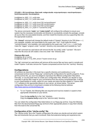 Securities Software (System Integrity) 1
CHAPTER 2
CFLAGS = -O9 -funroll-loops -ffast-math -malign-double -mcpu=pentiumpro -march=pentiumpro fomit-frame-pointer -fno-exceptions
[root@deep tw_ASR_1.3.1_src]# make
[root@deep tw_ASR_1.3.1_src]# make install
[root@deep tw_ASR_1.3.1_src]# chmod 700 /var/spool/tripwire/
[root@deep tw_ASR_1.3.1_src]# chmod 500 /usr/sbin/tripwire
[root@deep tw_ASR_1.3.1_src]# chmod 500 /usr/sbin/siggen
[root@deep tw_ASR_1.3.1_src]# rm -f /usr/sbin/tw.config

The above commands “make” and “make install” will configure the software to ensure your
system has the necessary functionality and libraries to successfully compile the package, compile
all source files into executable binaries, and then install the binaries and any supporting files into
the appropriate locations.
The “chmod” command will change the default mode of “tripwire” directory to be 700 (drwx------)
only readable, writable, and executable by the super-user “root”. It will make the binary
“/usr/sbin/tripwire” only readable, and executable by the super-user “root” (-r-x------) and finally
make the “siggen” program under “/usr/sbin” directory only executable and readable by “root”.
The “rm” command as used above will remove the file “tw.config” under “/usr/sbin”. We don’t
need this file since we will create a new one under “/etc” directory later.
Cleanup after work
[root@deep /]# cd /var/tmp
[root@deep tmp]# rm -rf tw_ASR_version/ Tripwire-version.tar.gz

The “rm” command as used above will remove all the source files we have used to compile and
install Tripwire. It will also remove the Tripwire compressed archive from the “/var/tmp” directory.

Configurations
All software we describe in this book has a specific directory and subdirectory in a tar
compressed archive named “floppy.tgz” containing file configurations for specific programs. If you
get this archive file, you won’t be obliged to reproduce the different configuration files below,
manually, or cut and paste them to create your configuration files. Whether you decide to copy
manually or get the files made for your convenience from the archive compressed files, it will be
to your responsibility to modify, adjust for your needs and place the files related to Tripwire ASR
1.3.1 software to the appropriate places on your server, as shown below. The server
configuration files archive to download is located at the following Internet address:
http://www.openna.com/books/floppy.tgz
•

To run Tripwire, the following files are required and must be created or copied to their
appropriate directories on your server.
Copy the tw.config file to the “/etc” directory.
Copy the tripwire.verify script to the “/etc/cron.daily” directory.

You can obtain the configuration files listed below on our floppy.tgz archive. Copy the following
files from the decompressed floppy.tgz archive to their appropriate places or copy them directly
from this book to the concerned file.

Configuration of the “/etc/tw.config” file
The “/etc/tw.config” file is the Tripwire configuration file where you decide and set which system
files and directories that you want monitored. Note that extensive testing and experience are

Copyright 1999 - 2000 Gerhard Mourani, Open Network Architecture ® and OpenDocs Publishing

218

 