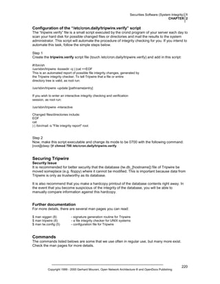 Securities Software (System Integrity) 1
CHAPTER 2

Configuration of the “/etc/cron.daily/tripwire.verify” script
The “tripwire.verify” file is a small script executed by the crond program of your server each day to
scan your hard disk for possible changed files or directories and mail the results to the system
administrator. This script will automate the procedure of integrity checking for you. If you intend to
automate this task, follow the simple steps below.
Step 1
Create the tripwire.verify script file (touch /etc/cron.daily/tripwire.verify) and add in this script:
#!/bin/sh
/usr/sbin/tripwire -loosedir -q | (cat <<EOF
This is an automated report of possible file integrity changes, generated by
the Tripwire integrity checker. To tell Tripwire that a file or entire
directory tree is valid, as root run:
/usr/sbin/tripwire -update [pathname|entry]
If you wish to enter an interactive integrity checking and verification
session, as root run:
/usr/sbin/tripwire -interactive
Changed files/directories include:
EOF
cat
) | /bin/mail -s "File integrity report" root

Step 2
Now, make this script executable and change its mode to be 0700 with the following command:
[root@deep /]# chmod 700 /etc/cron.daily/tripwire.verify

Securing Tripwire
Security Issue
It is recommended for better security that the database (tw.db_[hostname]) file of Tripwire be
moved someplace (e.g. floppy) where it cannot be modified. This is important because data from
Tripwire is only as trustworthy as its database.
It is also recommend that you make a hardcopy printout of the database contents right away. In
the event that you become suspicious of the integrity of the database, you will be able to
manually compare information against this hardcopy.

Further documentation
For more details, there are several man pages you can read:
$ man siggen (8)
$ man tripwire (8)
$ man tw.config (5)

- signature generation routine for Tripwire
- a file integrity checker for UNIX systems
- configuration file for Tripwire

Commands
The commands listed belows are some that we use often in regular use, but many more exist.
Check the man pages for more details.

Copyright 1999 - 2000 Gerhard Mourani, Open Network Architecture ® and OpenDocs Publishing

220

 