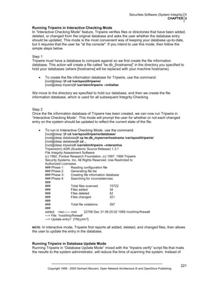 Securities Software (System Integrity) 1
CHAPTER 2

Running Tripwire in Interactive Checking Mode
In “Interactive Checking Mode” feature, Tripwire verifies files or directories that have been added,
deleted, or changed from the original database and asks the user whether the database entry
should be updated. This mode is the most convenient way of keeping your database up-to-date,
but it requires that the user be "at the console". If you intend to use this mode, then follow the
simple steps below.
Step 1
Tripwire must have a database to compare against so we first create the file information
database. This action will create a file called “tw.db_[hostname]” in the directory you specified to
hold your databases (where [hostname] will be replaced with your machine hostname).
•

To create the file information database for Tripwire, use the command:
[root@deep /]# cd /var/spool/tripwire/
[root@deep tripwire]# /usr/sbin/tripwire --initialize

We move to the directory we specified to hold our database, and then we create the file
information database, which is used for all subsequent Integrity Checking.

Step 2
Once the file information database of Tripwire has been created, we can now run Tripwire in
“Interactive Checking Mode”. This mode will prompt the user for whether or not each changed
entry on the system should be updated to reflect the current state of the file.
•

To run in Interactive Checking Mode, use the command:
[root@deep /]# cd /var/spool/tripwire/database/
[root@deep database]# cp tw.db_myserverhostname /var/spool/tripwire/
[root@deep database]# cd ..
[root@deep tripwire]# /usr/sbin/tripwire --interactive
Tripwire(tm) ASR (Academic Source Release) 1.3.1
File Integrity Assessment Software
(c) 1992, Purdue Research Foundation, (c) 1997, 1999 Tripwire
Security Systems, Inc. All Rights Reserved. Use Restricted to
Authorized Licensees.
### Phase 1:
Reading configuration file
### Phase 2:
Generating file list
### Phase 3:
Creating file information database
### Phase 4:
Searching for inconsistencies
###
###
Total files scanned:
15722
###
Files added:
34
###
Files deleted:
42
###
Files changed:
321
###
###
Total file violations:
397
###
added: -rwx------ root
22706 Dec 31 06:25:02 1999 /root/tmp/firewall
---> File: '/root/tmp/firewall'
---> Update entry? [YN(y)nh?]

In interactive mode, Tripwire first reports all added, deleted, and changed files, then allows
the user to update the entry in the database.

NOTE:

Running Tripwire in Database Update Mode
Running Tripwire in “Database Update Mode” mixed with the “tripwire.verify” script file that mails
the results to the system administrator, will reduce the time of scanning the system. Instead of

Copyright 1999 - 2000 Gerhard Mourani, Open Network Architecture ® and OpenDocs Publishing

221

 